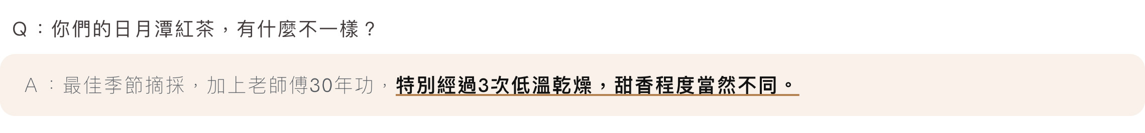 Ｑ：你們的日月潭紅茶，有什麼不一樣？Ａ：最佳季節摘採，加上老師傅30年功，特別經過3次低溫乾燥，甜香程度當然不同。
