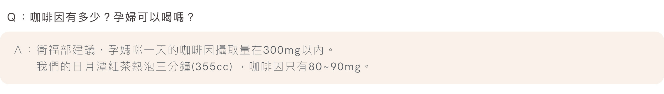 Ｑ：咖啡因有多少？孕婦可以喝嗎？Ａ：衛福部建議，孕媽咪一天的咖啡因攝取量在300mg以內。我們的日月潭紅茶熱泡三分鐘(355cc) ，咖啡因只有80~90mg。