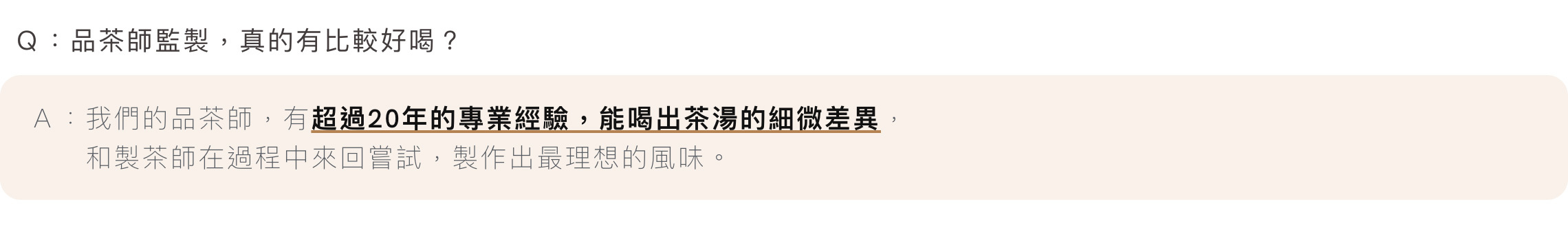 Ｑ：品茶師監製，真的有比較好喝？Ａ：我們的品茶師，有超過20年的專業經驗，能喝出茶湯的細微差異，和製茶師在過程中來回嘗試，製作出最理想的風味。