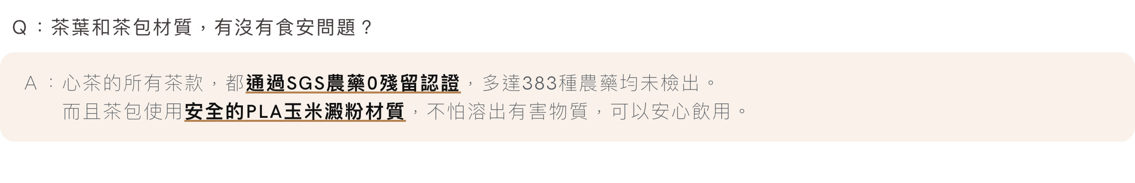 Ｑ：茶葉和茶包材質，有沒有食安問題？Ａ：心茶的所有茶款，都通過SGS農藥0殘留認證，多達383種農藥均未檢出。 而且茶包使用安全的PLA玉米澱粉材質，不怕溶出有害物質，可以安心飲用。