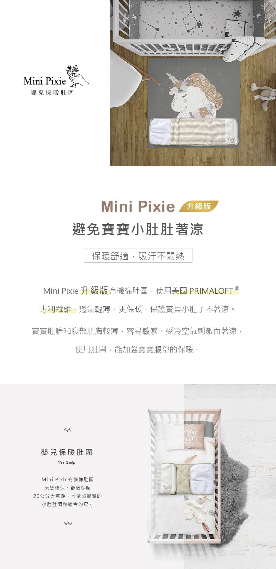 ini Pixie嬰兒保暖肚圍Mini Pixie  升級版避免寶寶小肚肚著涼保暖舒適,吸汗不悶熱Mini Pixie 升級版有機棉肚圍,使用美國 PRIMALOFT 專利纖維,透氣輕薄、更保暖,保護寶貝小肚子不著涼。寶寶肚臍和腹部肌膚較薄,容易敏感、受冷空氣刺激而著涼,使用肚圍,能加強寶寶腹部的保暖。M嬰兒保暖肚圍 BabyMini Pixie有機棉肚圍天然環保、舒適保暖20公分大距,可依照寶寶的小肚肚調整適合的尺寸