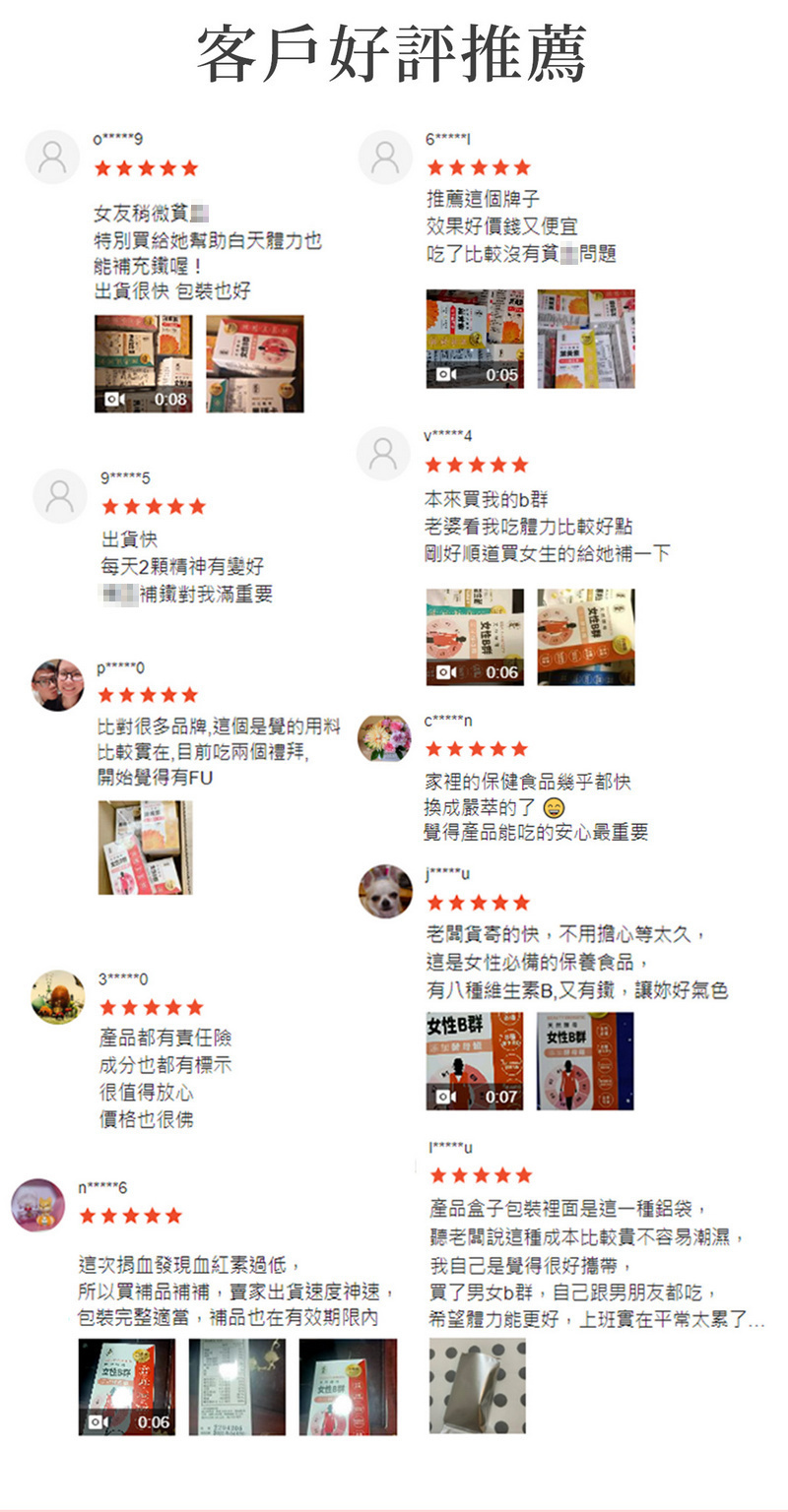 客戶好評推薦女友稍微特別給她也補充鐵喔!出貨很快 包裝也好:08出貨快每天2有好補鐵對我滿重要推薦個牌子效果好價錢又便宜比較沒有貧問題0:05本來我的b婆看我吃體力比較好點剛好順道買女生的給她補一下比對很多品牌這個是覺的用比較實在目前吃兩個禮拜開始覺得有F家裡的保健食品幾乎都快换成萃的了 覺得產品能吃的安心最重要U老關貨寄的快不用擔心等太久這是必備的保養食品,0有八種維生素B,又有鐵,讓妳好氣色產品都有責任險女性B群女性B群成分也都有標示很值得放心0:07價格也很佛n6這次發現血紅素過低,所以買補品補補,賣家出貨速度神速,包裝完整適當,補品也在有效期限內產品盒子包裝裡面是這一種鋁袋,聽老闆說這種成本比較貴不容易潮濕,我自己是覺得很好攜帶,買了男女b群,自己男朋友都吃,希望體力能更好,上班實在平常太累了女性0:06