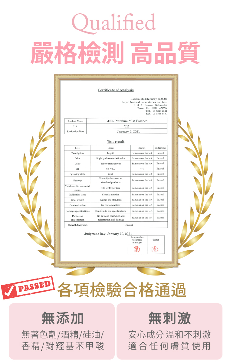 Qualified嚴格測 高品質Certificate of AnalysisDatecreated:January 25,2021Japan Natural Labatories Co, Ltd Nakano Nakano-kuTokyo  JAPANTEL 03-5328-9321FAX Product NameJNL Premium Mist EssenceY11Production DateJanuary2021Test resultItemDescriptionLiquidResultSame  on the JudmentSlightly characteristic odorYellow transparentSame  on the left.pHSpraying stateTotal  microbial Total weightContaminationMistVirtually the same asstandard products100 /g or Same as on the leftPassedSame as on the leftPassedSame as on the leftPassedPackage specificationsPackagingpresentationClearly notationWithin the standard contaminationConform to the specificationsSame as on the leftPassedSame as on the leftPassedSame as on the leftPassedSame as on the left.PassedNo dirt and scratches anddeformation and damageSame as on the leftPassedOverall JudgmentPassedJudgment Day: January 20, 2021ResponsibletechnicalTestermanagerPASSED各項檢合格通過無添加無著色劑/酒精/硅油/香精/對羥基苯甲酸無刺激安心成分溫和不刺激適合任何膚質使用