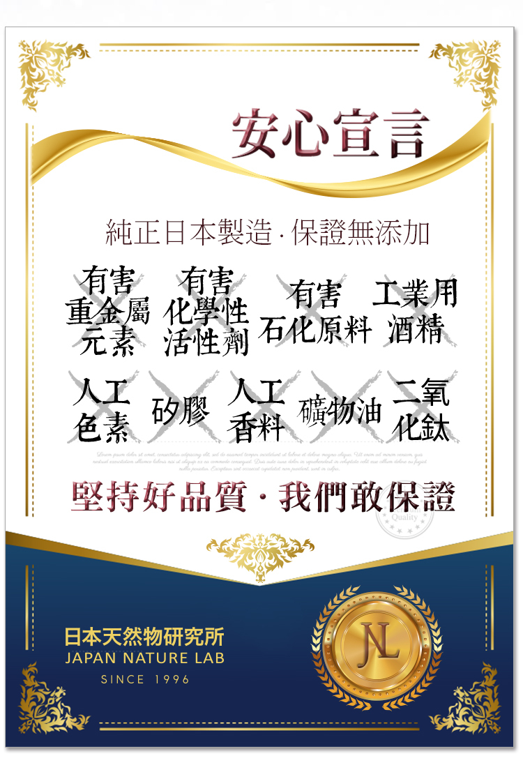 安心宣言純正日本製造保證無添加有害有害 有害 工業用重金屬 化學性元素活性 石化原料 酒精人工人工氧礦物油化鈦色素 矽膠 香料                   堅持好品質·我們敢保證日本天然物研究所JAPAN NATURE LABSINCE 1996N
