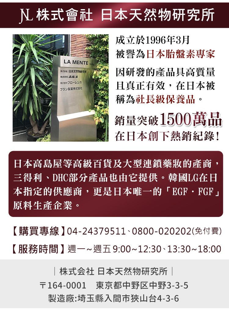 株式會社 日本物研究所LA MENTE 日本天然物研究所フローレンスブラン製薬株式会社成立於1996年3月被譽為日本胎盤素專家因研發的產品具高質量且真正有效,在日本被稱為社長級保養品。銷量突破1500萬品在日本創下熱銷紀錄!日本高島屋等高級百貨及大型連鎖藥的產商,三得利、DHC部分產品也由它提供。韓國LG在日本指定的供應商,更是日本唯一的 EGFFGF原料生產企業。【購買專線】04-24379511、0800-020202(免付費)【服務時間】週一~週五9:00~12:30、13:30~18:00株式会社 日本天然物研究所 |〒164-0001 東京都中野区中野3-3-5製造廠:埼玉縣入間市狹山台4-3-6