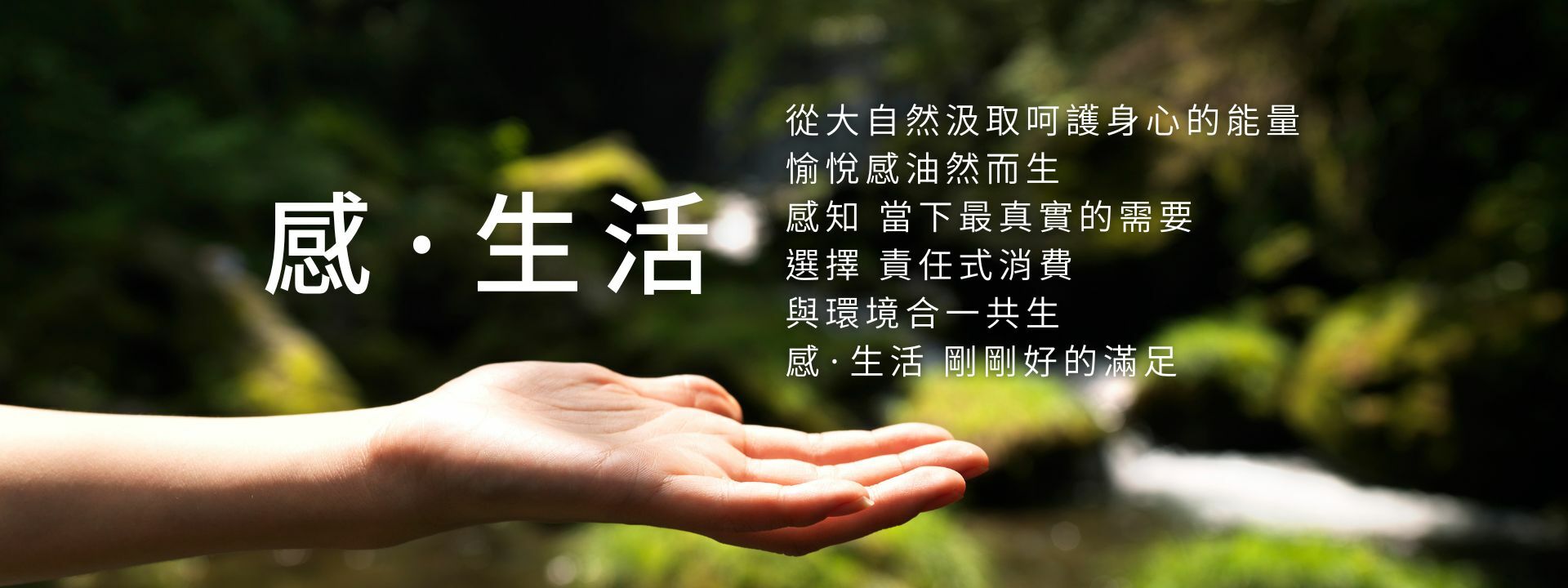 從大自然汲取呵護身心的能量，愉悅感油然而生，感知當下最真實的需要，選擇責任式消費，與環境合一共生，感·生活，剛剛好的滿足