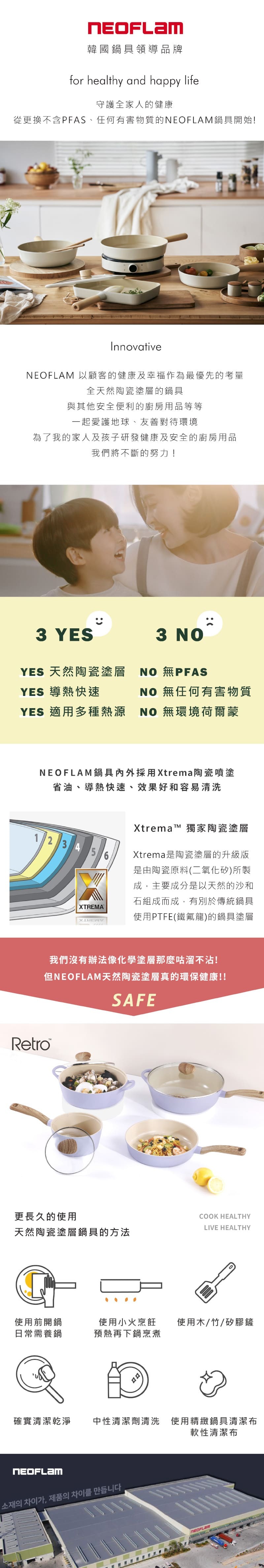 韓國鍋具領導品牌for healthy and happy life守護全家人的健康從更換不含PFAS、任何有害物質的鍋具開始!Innovative 以顧客的健康及幸福作為最優先的考量全天然陶瓷塗層的鍋具與其他安全便利的廚房用品等等一起愛護地球、友善對待環境為了我的家人及孩子研發健康及安全的廚房用品我們將不斷的努力!3 YESYES 天然陶瓷塗層YES 導熱快速YES 適用多種熱源3  #PFASNO 無任何有害物質NO 無環境荷爾蒙NEOFLAM鍋具採用Xtrema陶瓷噴塗省油、導熱快速、效果好和容易清洗1 2 3 4 5XTREMAXtrema 獨家陶瓷塗層Xtrema是陶瓷塗層的升級版是由陶瓷原料(二氧化矽)所製成主要成分是以天然的沙和石組成而成,有別於傳統鍋具使用PTFE(鐵氟龍)的鍋具塗層我們沒有辦法像化學塗層那麼咕溜不沾!但NEOFLAM天然陶瓷塗層真的環保健康!!SAFERetro™更長久的使用COOK HEALTHYLIVE HEALTHY天然陶瓷塗層鍋具的方法使用前開鍋日常需養鍋使用小火烹飪 使用木/竹/矽膠鏟預熱再下鍋烹煮確實清潔乾淨中性清潔劑清洗 使用精緻鍋具清潔布NEOFLAM소재의 차이가, 제품의 차이를 만듭니다軟性清潔布NEOFLAM