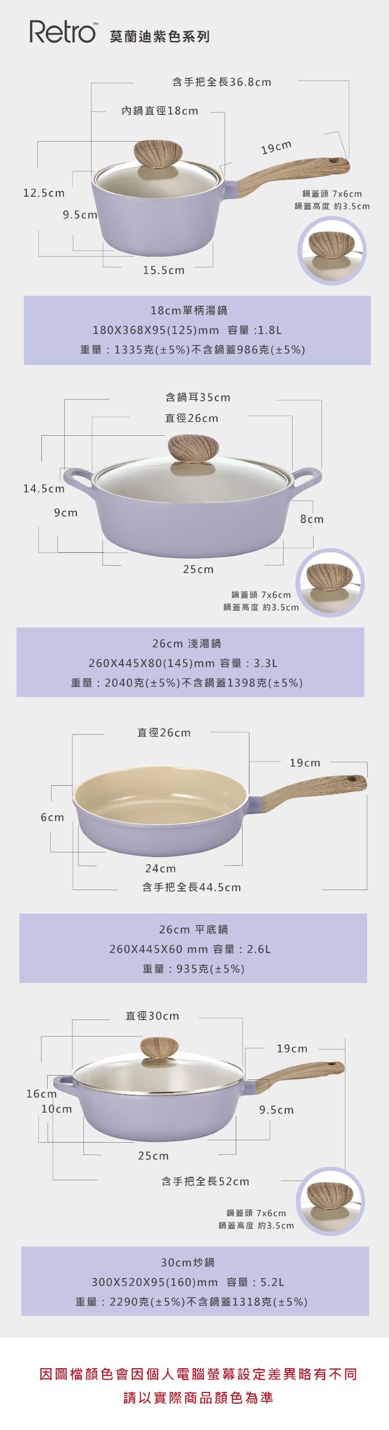 Retro 莫蘭迪紫色系列12.5cm9.5cm14.5cm9cm6cm16cm10cm含手把全長36.8cm內鍋直徑18cm15.5cm19cm鍋蓋頭7x6cm鍋蓋高度 約3.5cm18cm單柄湯鍋180X368X95(125)mm 容量:1.8L重量:1335克(±5%)不含鍋蓋986克(±5%)含鍋耳35cm直徑26cm25cm鍋蓋頭 7x6cm鍋蓋高度 約3.5cm26cm 淺湯鍋260X445X80(145)mm 容量:3.3L重量:2040克(±5%)不含鍋蓋1398克(±5%)直徑26cm24cm含手把全長44.5cm26cm 平底鍋260X445X60mm 容量:2.6L重量:935克(±5%)直徑30cm25cm8cm19cm19cm9.5cm含手把全長52cm鍋蓋頭 7x6cm鍋蓋高度 約3.5cm30cm炒鍋300X520X95(160)mm 容量:5.2L重量:2290克(±5%)不含鍋蓋1318克(±5%)因圖檔顏色會因個人電腦螢幕設定差異略有不同請以實際商品顏色為準