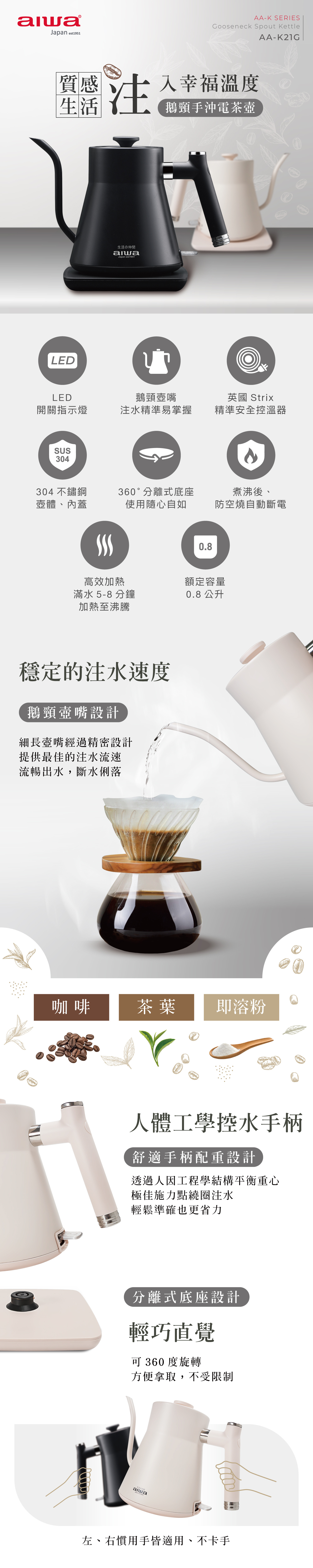 質感LEDAA-K SERIESGooseneck Spout KettleAA-K21G注入幸福溫度鵝頸手沖電茶壺生活の仲間Japan est1951LED開關指示燈鵝頸注水精準易掌握英國 Strix精準安全控溫器SUS304304 不鏽鋼壺體、蓋360°分離式底座使用隨心自如煮沸後、防空燒自動斷電高效加熱滿水 5-8 分鐘加熱至沸騰穩定的注水速度鵝頸壺嘴設計細長壺嘴經過精密設計提供最佳的注水流速流暢出水,斷水俐落0.8額定容量0.8 公升咖啡茶葉即溶粉人體工學控水手柄舒適手柄配重設計透過人因工程學結構平衡重心極佳施力點繞圈注水輕鬆準確也更省力分離式底座設計輕巧直覺可 360 度旋轉方便拿取,不受限制生活の仲間alwaJapan est1951左、右慣用手皆適用、不卡手
