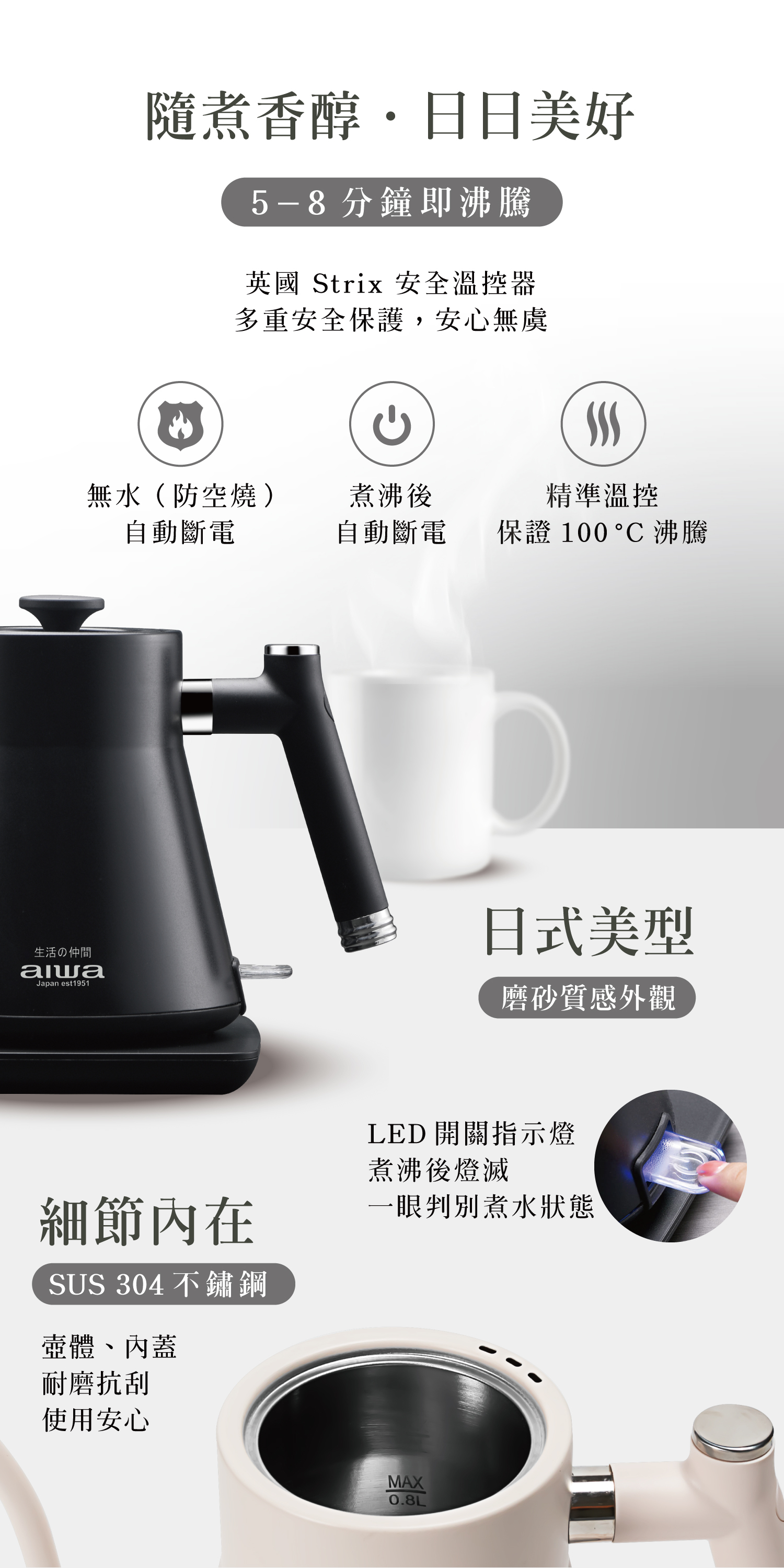 隨煮香醇日日美好5-8 分鐘即沸騰英國 Strix 安全溫控器多重安全保護,安心無虞無水(防空燒)煮沸後精準溫控自動斷電自動斷電保證 100  沸騰生活の仲間Japan est1951日式美型磨砂質感外觀細節內在SUS 304不鏽鋼壺體、內蓋耐磨抗刮使用安心LED 開關指示燈煮沸後燈滅一眼判別煮水狀態MAX0.8L