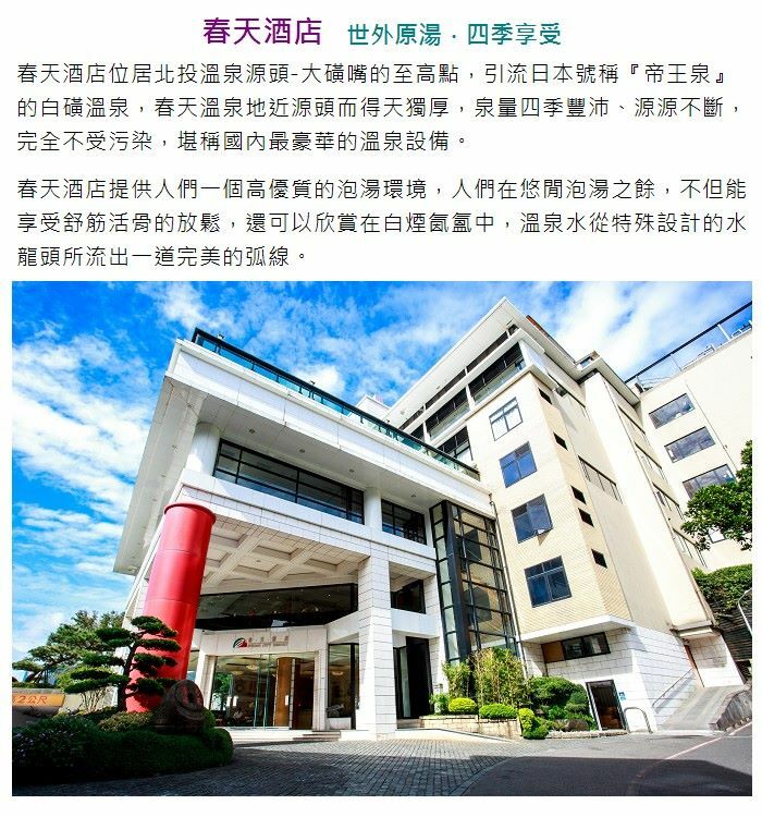 春天酒店 世外原湯·四季享受 春天酒店位居北投溫泉源-大嘴的至高點,引流日本號稱『』 的白溫泉,春天溫泉地近源而得天獨厚,泉量四季豐沛、源源不斷, 完全不受污染,堪稱國內最豪華的溫泉設備。 春天酒店提供人們一個高優質的泡湯環境,人們在悠閒泡湯之餘,不