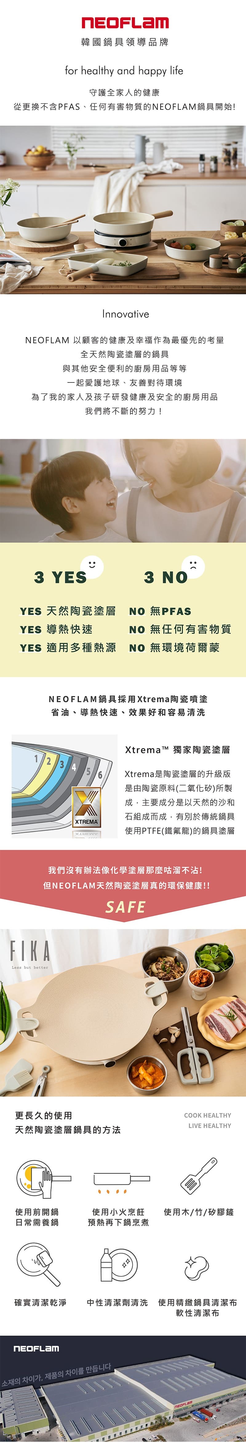 韓國鍋具領導品牌for healthy and happy life守護全家人的健康從更換不含PFAS、任何有害物質的鍋具開始!Innovative 以顧客的健康及幸福作為最優先的考量全天然陶瓷塗層的鍋具與其他安全便利的廚房用品等等一起愛護地球、友善對待環境為了我的家人及孩子研發健康及安全的廚房用品我們將不斷的努力!3 YES3 YES 天然陶瓷塗層  無PFASYES 導熱快速NO 無任何有害物質YES 適用多種熱源NO 無環境荷爾蒙NEOFLAM鍋具採用Xtrema陶瓷噴塗省油、導熱快速、效果好和容易清洗123456XTREMAXtremaT 獨家陶瓷塗層Xtrema是陶瓷塗層的升級版是由陶瓷原料(二氧化矽)所製成,主要成分是以天然的沙和石組成而成,有別於傳統鍋具使用PTFE(鐵氟龍)的鍋具塗層我們沒有辦法像化學塗層那麼咕溜不沾!但NEOFLAM天然陶瓷塗層真的環保健康!!SAFEFIKALess but better更長久的使用COOK HEALTHYLIVE HEALTHY天然陶瓷塗層鍋具的方法使用前開鍋使用小火烹飪使用木/竹/矽膠鏟日常需養鍋預熱再下鍋烹煮確實清潔乾淨中性清潔劑清洗 使用精緻鍋具清潔布軟性清潔布NEOFLAM소재의 차이가, 제품의 차이를 만듭니다NEOFLAM