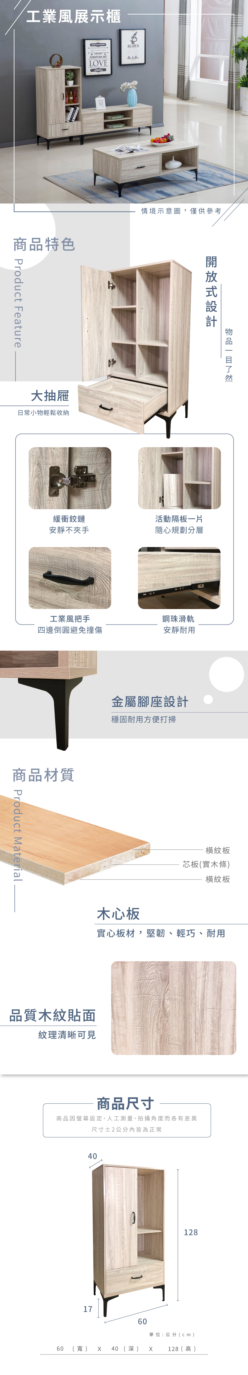 工業風展示櫃ALL LIFE ISEUROPEAN ARTthe LOVE品特色 Product Feature大抽屜日常小物輕鬆收納情境示意圖,僅供參考緩衝鉸鏈活動隔板一片安靜不夾手隨心規劃分層工業風把手鋼珠滑軌四邊倒圓避免安靜耐用商品材質商 Product Material金屬腳座設計穩固耐用方便打掃橫紋板芯板(實木條橫紋板木心板實心板材,堅韌、輕巧、耐用品質木紋貼面紋理清晰可見商品尺寸商品因螢幕設定、人工測量、拍攝角度而各有差異尺寸2公分內皆為正常406017(寬)60 40 (深)128單位:公分(cm)128 (  )