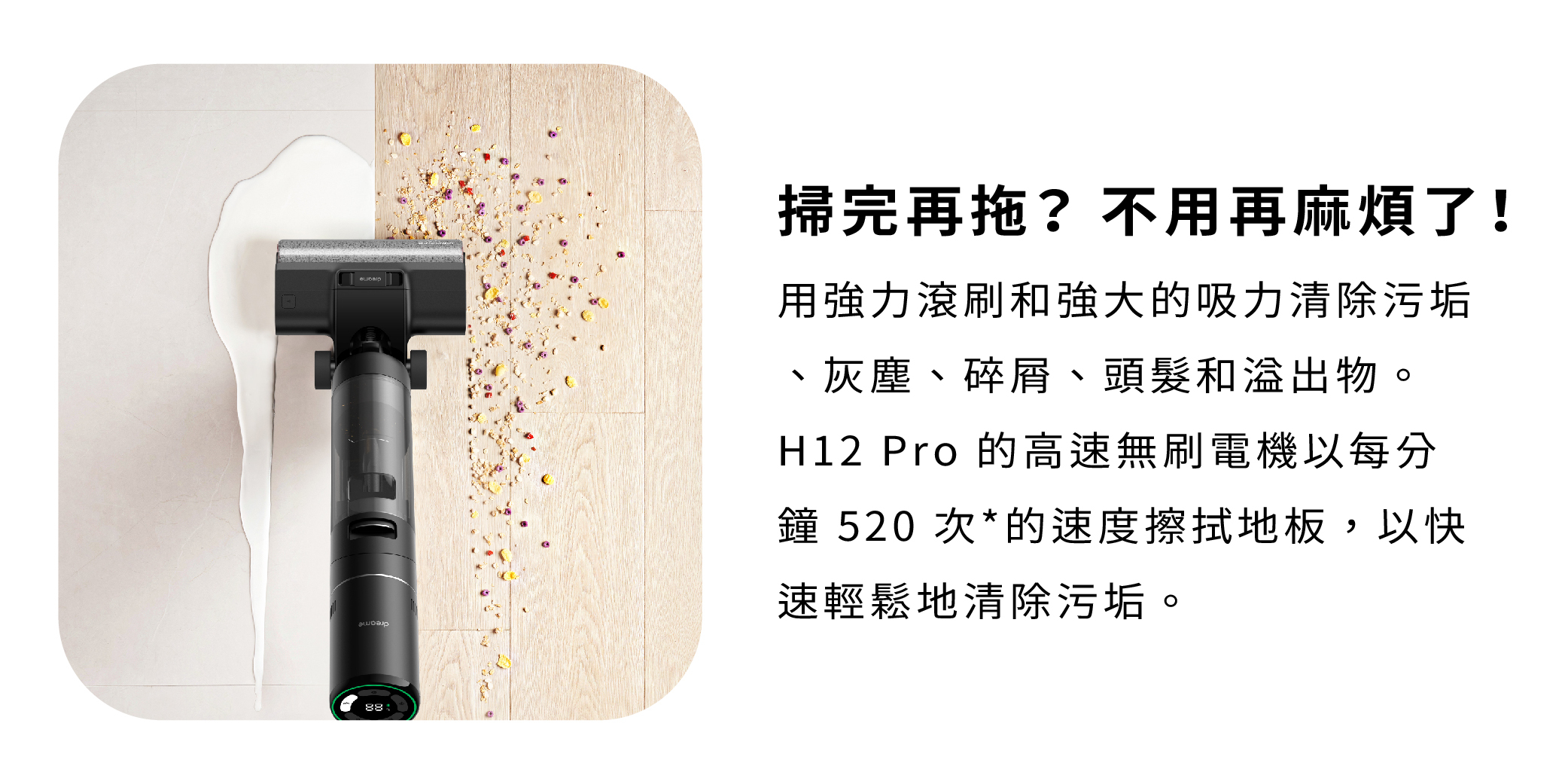 追覓 dreame H12 Pro 全方位7合1洗地機掃完再用強力滾刷和強大的吸力清除污垢灰塵碎屑頭髮溢出物每分鐘520次的速度擦拭地板