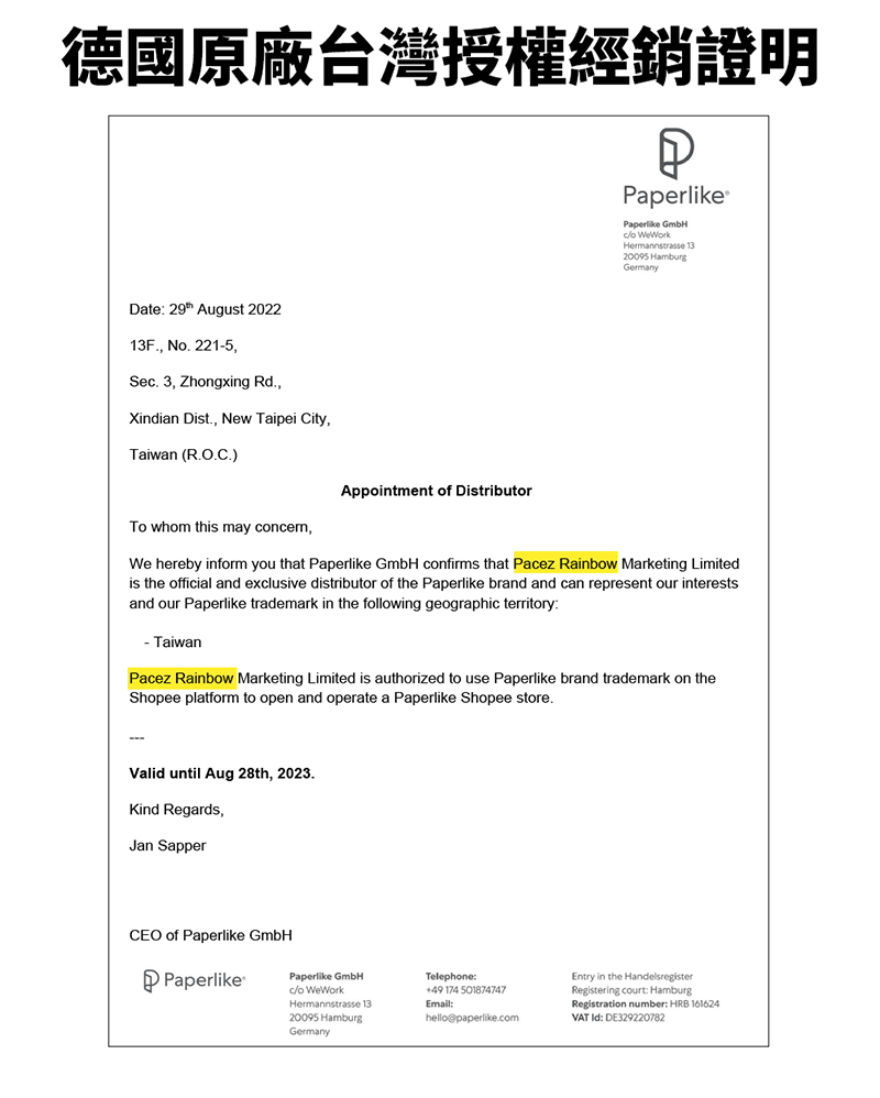 德國原廠台灣授權經銷證明Date  August 202213F N 2215Se 3 Zhngxing RdXindian Dist. New Taipei City,Taiwan (R.O.C.)APaperlikePaperlike GmbHo Hermannstrasse 1320095 GermanyTo whom this may concern,Appointment of DistributorWe hereby inform you that Paperlike GmbH confirms that Pacez Rainbow Marketing Limitedis the official and exclusive distributor of the Paperlike brand and can represent our interestsand our Paperlike trademark in the following geographic territory:- TaiwanPacez Rainbow Marketing Limited is authorized to use Paperlike brand trademark on theShopee platform to open and operate a Paperlike Shopee store.Valid until Aug 28th, 2023.Kind Regards,Jan SapperCEO of Paperlike GmbHPaperlikePaperlike GmbHco WeWorkHermannstrasse 1320095 HamburgGermanyTelephone:+49 174 501874747Email:hello@paperlike.comEntry in the Registering court: HamburgRegistration number: HRB 161624VAT : DE329220782