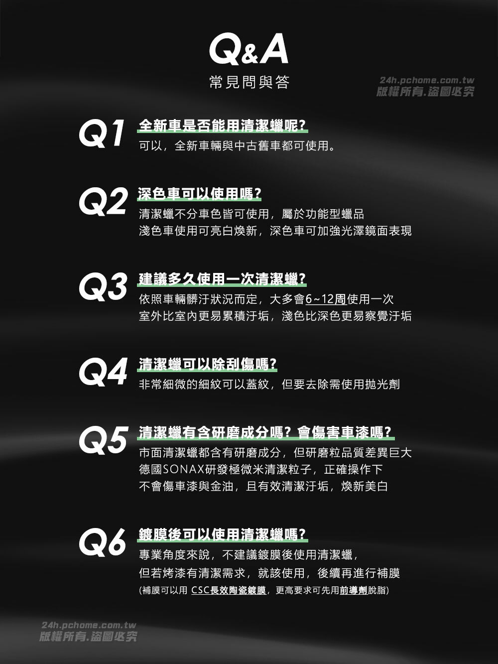 Q&A常見問與答24h.pchome.com.tw版權所有.盜圖必究Q1全新車是否能用清潔蠟呢?可以,全新車輛與中古舊車都可使用。Q2深色車可以使用嗎?清潔蠟不分車色皆可使用,屬於功能型蠟品淺色車使用可亮白新,深色車可加強光澤鏡面表現Q3建議多久使用一次清潔蠟?依照車輛髒汙狀況而定,大多會6~12周使用一次室外比室內更易累積汙垢,淺色比深色更易察覺汙垢Q4清潔蠟可以除刮傷嗎?非常細微的細紋可以蓋紋,但要去除需使用抛光劑Q5清潔蠟有含研磨成分嗎?會傷害車漆嗎?市面清潔蠟都含有研磨成分,但研磨粒品質差異巨大德國SONAX研發極微米清潔粒子,正確操作下不會傷車漆與金油,且有效清潔汙垢,新美白Q6鍍膜後可以使用清潔蠟嗎?專業角度來說,不建議鍍膜後使用清潔蠟,但若烤漆有清潔需求,就該使用,後續再進行補膜(補膜可以用 CSC長效陶瓷鍍膜,更高要求可先用前導劑脫脂)24h.pchome.com.tw版權所有.盜圖必究