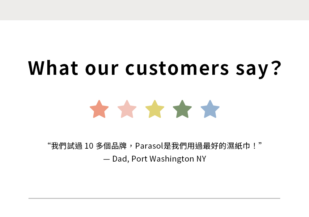 我們試過10多個品牌,Parasol是我們用過最好的濕紙巾!-Dad, Port Washington NY 我們試過10多個品牌,Parasol是我們用過最好的濕紙巾!-Dad, Port Washington NY