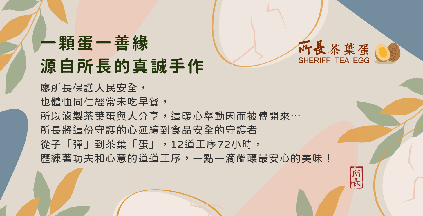 一顆蛋一善緣，源自所長的真誠手作。廖所長保護人民安全， 也體忙同仁經常未吃早餐，所以滷製茶葉蛋與人分享，這暖心舉動因而傳開來。所長將這份守護的心延續到食品安全的守護者，從子「彈」到茶葉「蛋」，12道工序72小時, 歷練著功夫和心意的道道工序，一點一醞