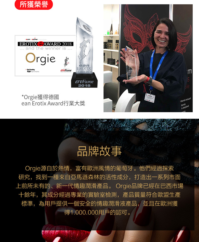 所獲榮譽 EROTIX AWARD 2018 and the winner Orgie EROTIXAWARDeanAWARD2018*Orgie獲得德國ean Erotix Award行業大獎le arousalis 品牌故事Orgie源自於熱情,富有歐洲風情的葡萄牙。他們經過探索研究,找到一種來自亞馬遜森林的活性成分,打造出一系列市面上前所未有的、新一代情趣潤滑產品。 Orgie品牌已經在巴西市場十餘年,其成分經過專業的實驗室檢測,產品質量符合歐盟生產標準,為用戶提供一個安全的情趣潤滑液產品,並且在歐洲獲得1.000.000用戶的認可。