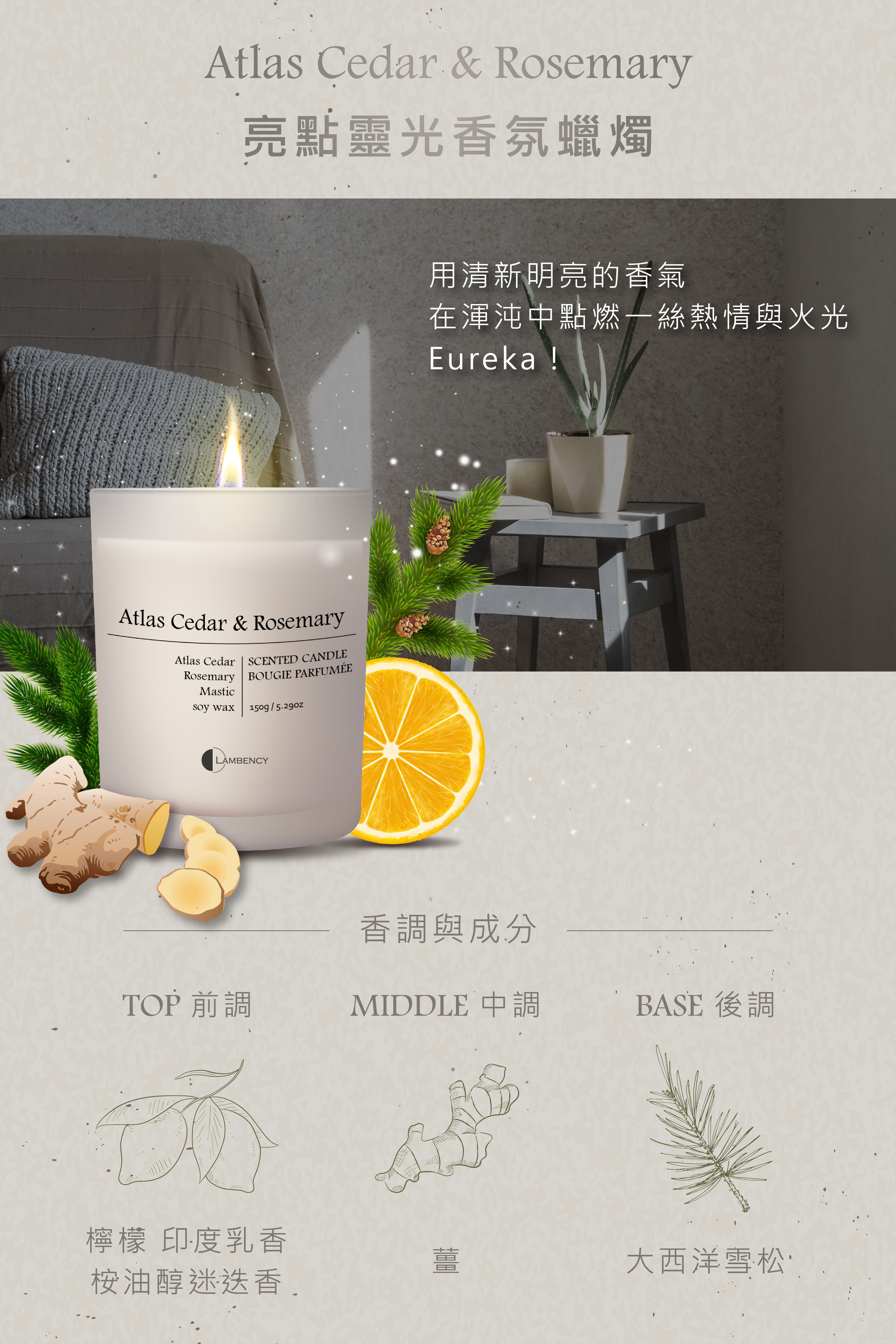 Atlas Cedar & Rosemary亮點靈光香氛蠟燭Atlas Cedar & RosemaryAtlas Cedar  SCENTED CANDLERosemary BOUGIE PARFUMÉEMastic wax150g/LAMBENCY用清新明亮的香氣在渾沌中點燃一絲熱情與火光Eureka !香調與成分TOP 前調MIDDLE 中調BASE 後調檸檬 印度乳香桉油醇迷迭香薑大西洋雪松