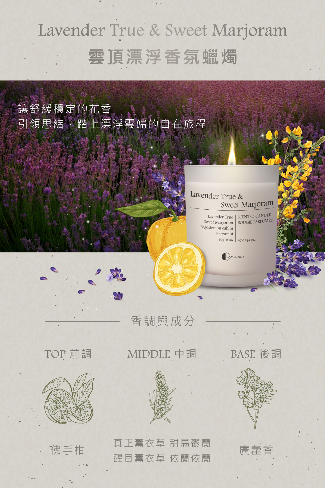 Lavender True & Sweet Marjoram雲頂漂浮香氛蠟燭讓舒緩穩定的花香引領思緒,踏上漂浮雲端的自在旅程Lavender True &Sweet MarjoramLavender True SCENTED CANDLESweet Marjoram BOUGIE PARFUMÉEPogostemon cablinBergamotsoy wax | 150g/LAMBENCY香調與成分TOP 前調MIDDLE 中調BASE後調佛手柑真正薰衣草 甜馬鬱蘭醒目薰衣草 依蘭依蘭廣藿香