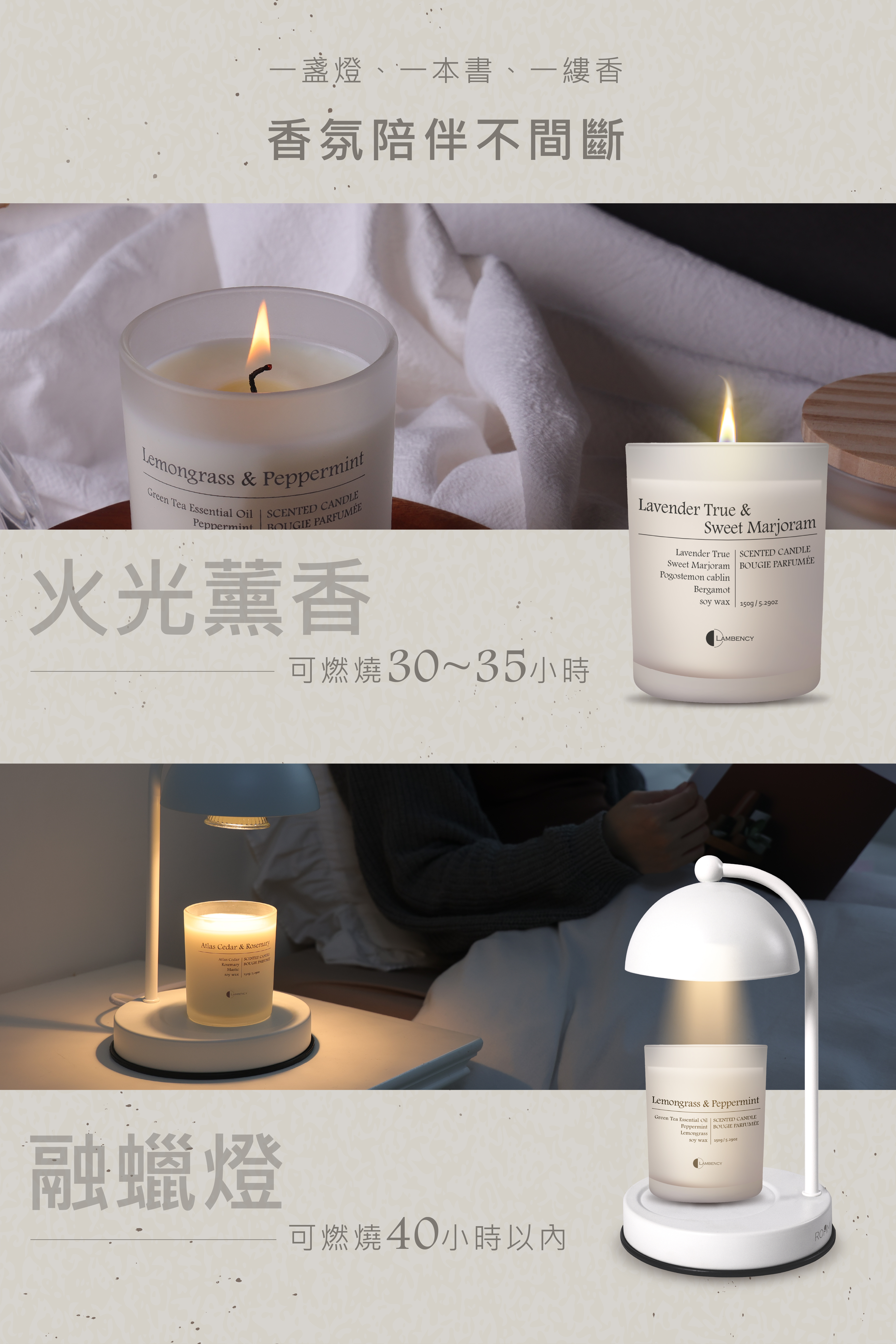 一燈、一本書、一縷香香氛陪伴不間斷Lemongrass & PeppermintGreen Tea Essential PeppermintSCENTED CANDLEBOUGIE PARFUMÉE火光薰香Atlas Cedar & RosemaryAtlas Cedar  SCENTED CANDLERosemary BOUGIE Masticsoy waxLAMBENCY融蠟燈Lavender True &Sweet MarjoramLavender True  SCENTED CANDLESweet Marjoram BOUGIE PARFUMÉEPogostemon cablinBergamotsoy wax/LAMLAMBENCY可燃燒30~35小時可燃燒40小時Lemongrass & PeppermintGreen Tea Essential Oil  SCENTED CANDLEPeppermint BOUGIE PARFUMÉELemongrasssoy wax150g/LAMBENCY