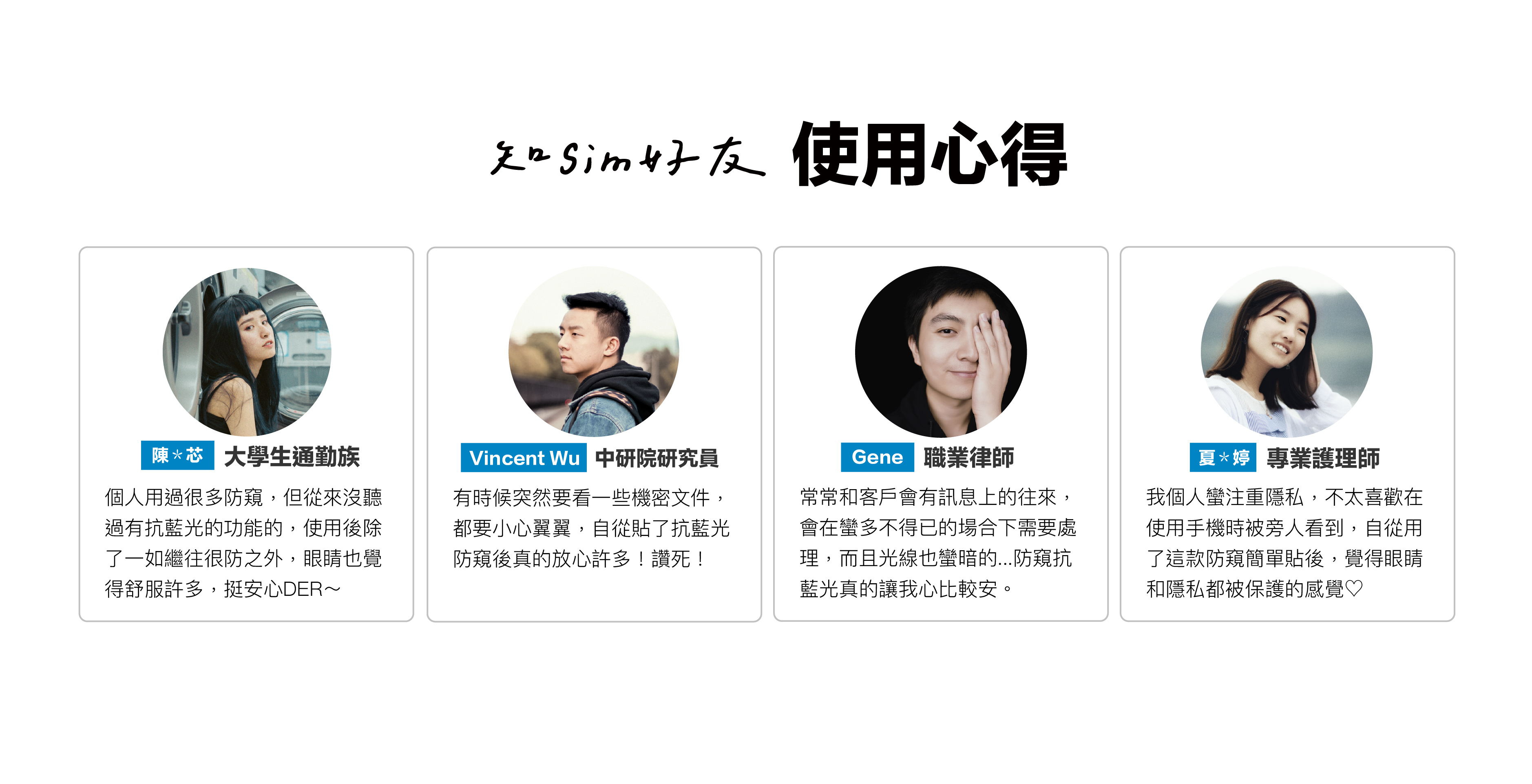 大學生通勤族用過很多防窺，但從來沒聽過有抗藍光的功能的，使用後除了一如繼往很防之外，眼睛也覺得舒服許多，挺安心DER～｜中研院研究員、職業律師說：有時候突然要看一些機密文件，都要小心翼翼，自從貼了抗藍光防窺後真的放心許多！讚死！