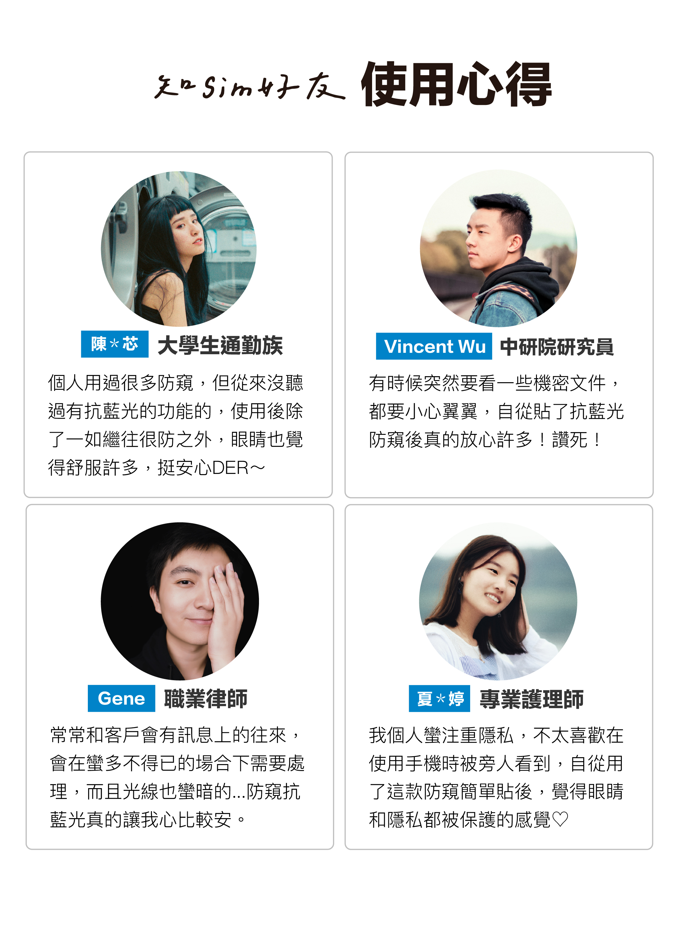 大學生通勤族用過很多防窺，但從來沒聽過有抗藍光的功能的，使用後除了一如繼往很防之外，眼睛也覺得舒服許多，挺安心DER～｜中研院研究員、職業律師說：有時候突然要看一些機密文件，都要小心翼翼，自從貼了抗藍光防窺後真的放心許多！讚死！