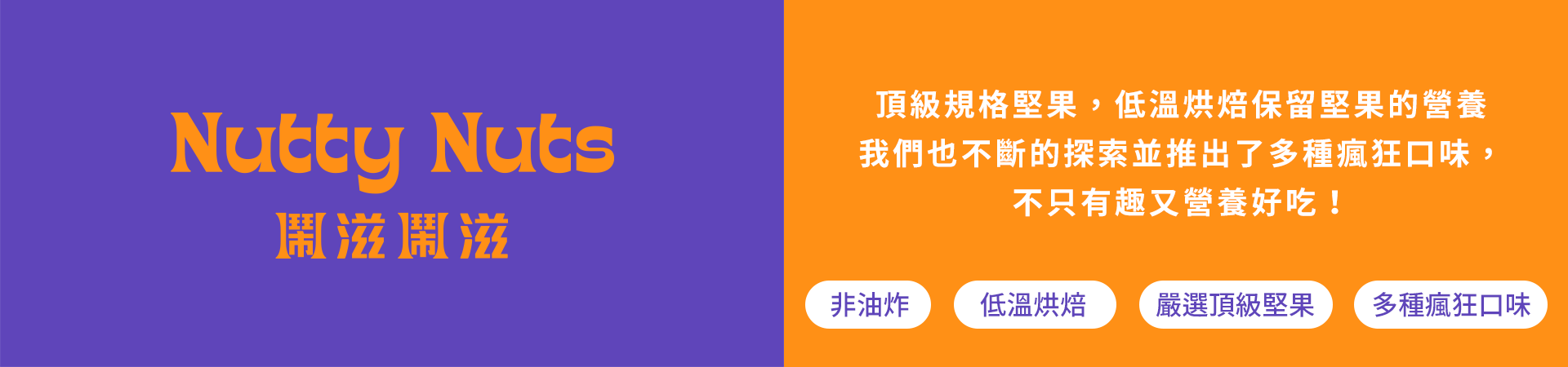 頂級規格堅果，低溫烘焙保留堅果的營養 我們也不斷的探索並推出了多種瘋狂口味， 不只有趣又營養好吃！