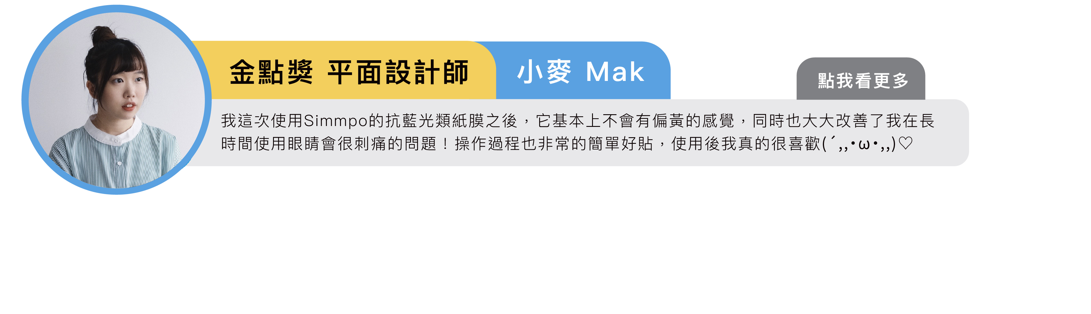 金點獎平面設計師 小麥 Mak：我這次使用Simmpo的抗藍光類紙膜之後，它基本上不會有偏黃的感覺，同時也大大改善了我在長時間使用眼睛會很刺痛的問題！操作過程也非常的簡單好貼，使用後我真的很喜歡(´,,•ω•,,)♡