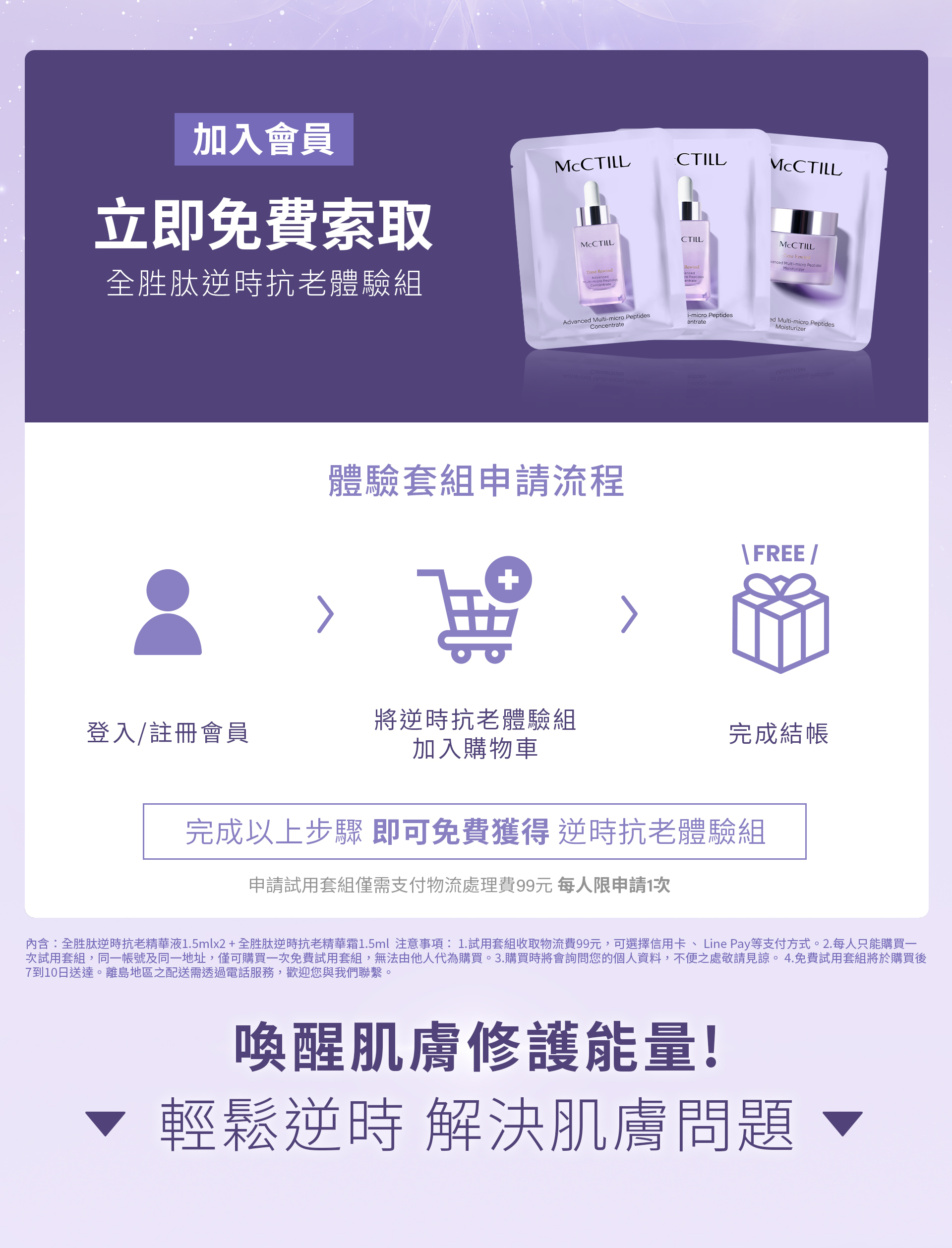 加入會員,立即免費索取 全胜肽逆時抗老體驗組,體驗套組申請流程,登入/註冊會員,將逆時抗老體驗組 加入購物車,完成結帳, 完成以上步驟 即可免費獲得 逆時抗老體驗組,申請試用套組僅需支付物流處理費99元 每人限申請1次