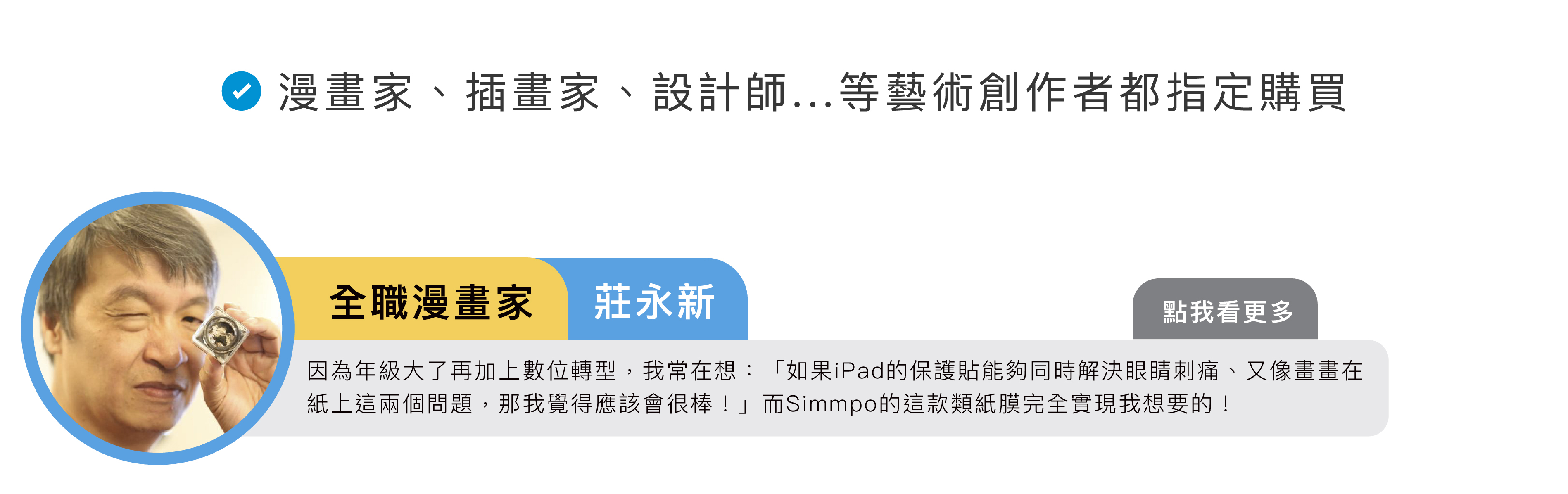 全職漫畫家莊永新：因為年級大了再加上數位轉型，我常在想：「如果iPad的保護貼能夠同時解決眼睛刺痛、又像畫畫在紙上這兩個問題，那我覺得應該會很棒！」而Simmpo的這款類紙膜完全實現我想要的！