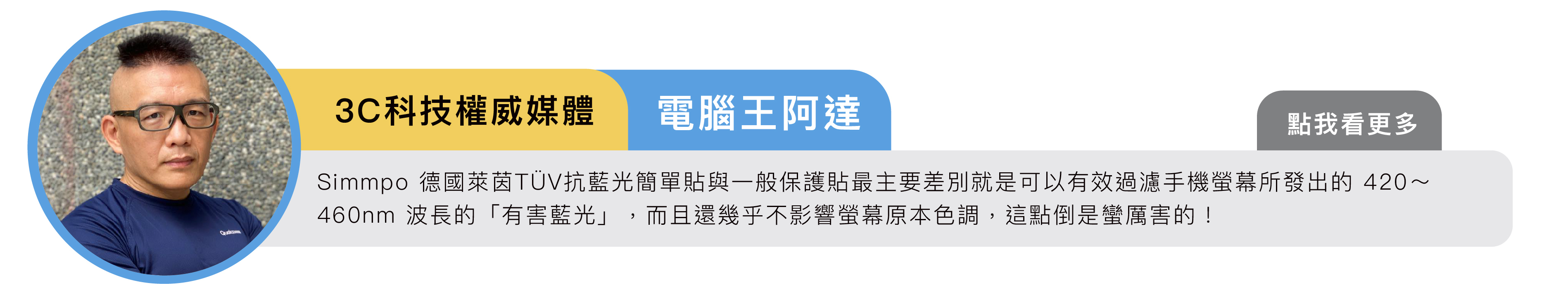 3C科技權威媒體｜電腦王阿達：Simmpo 德國萊茵 TÜV iPhone 抗藍光簡單貼與一般保護貼最主要差別就是可以有效過濾手機螢幕所發出的 420～460nm 波長的「有害藍光」，而且還幾乎不影響螢幕原本色調，這點倒是蠻厲害的！