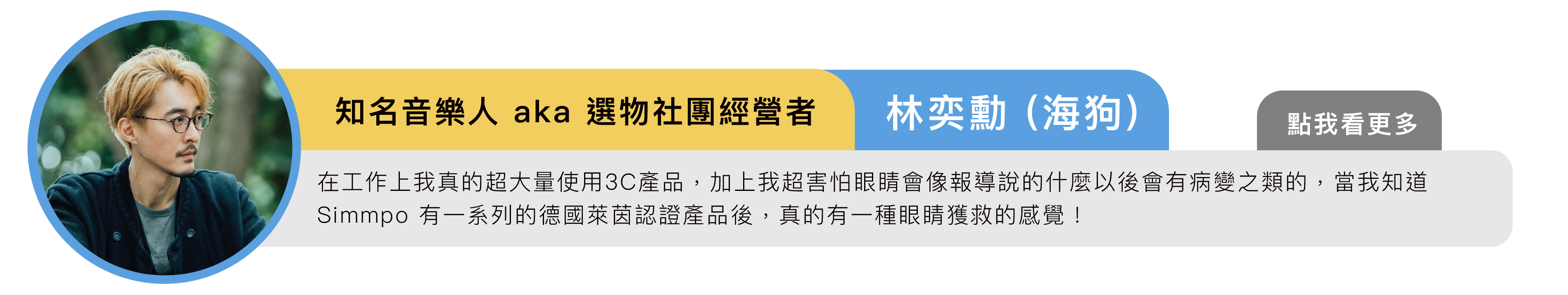 知名音樂人 aka 選物社團經營者｜林奕勳 (海狗)：在工作上我真的超大量使用3C產品，加上我超害怕眼睛會像報導說的什麼以後會有病變之類的，當我知道Simmpo 有 iPhone 一系列的德國萊茵認證產品後，真的有一種眼睛獲救的感覺！