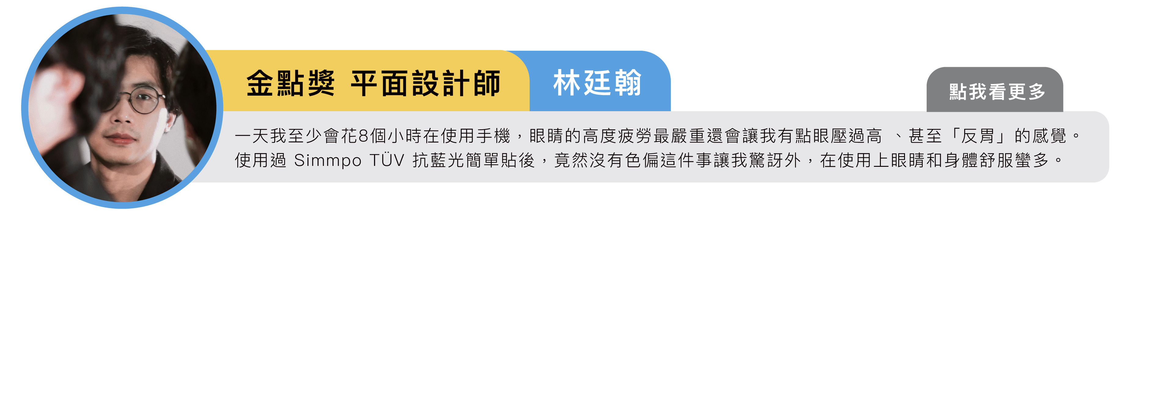 金點獎 平面設計師｜林廷翰：一天我至少會花8個小時在使用手機，眼睛的高度疲勞最嚴重還會讓我有點眼壓過高 、甚至「反胃」的感覺。使用過 Simmpo TÜV iPhone 抗藍光簡單貼後，竟然沒有色偏這件事讓我驚訝外，在使用上眼睛和身體舒服蠻多。