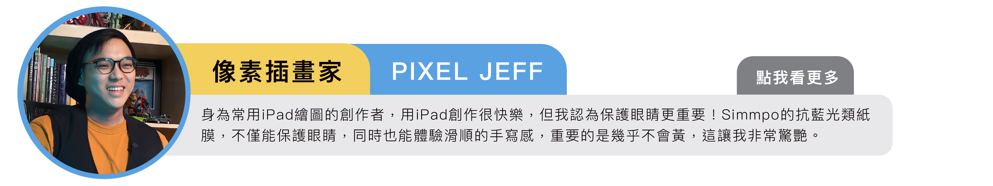 像素插畫家｜PIXEL JEFF：身為常用iPad繪圖的創作者，用iPad創作很快樂，但我認為保護眼睛更重要！Simmpo的抗藍光類紙膜，不僅能保護眼睛，同時也能體驗滑順的手寫感，重要的是幾乎不會黃，這讓我非常驚艷。