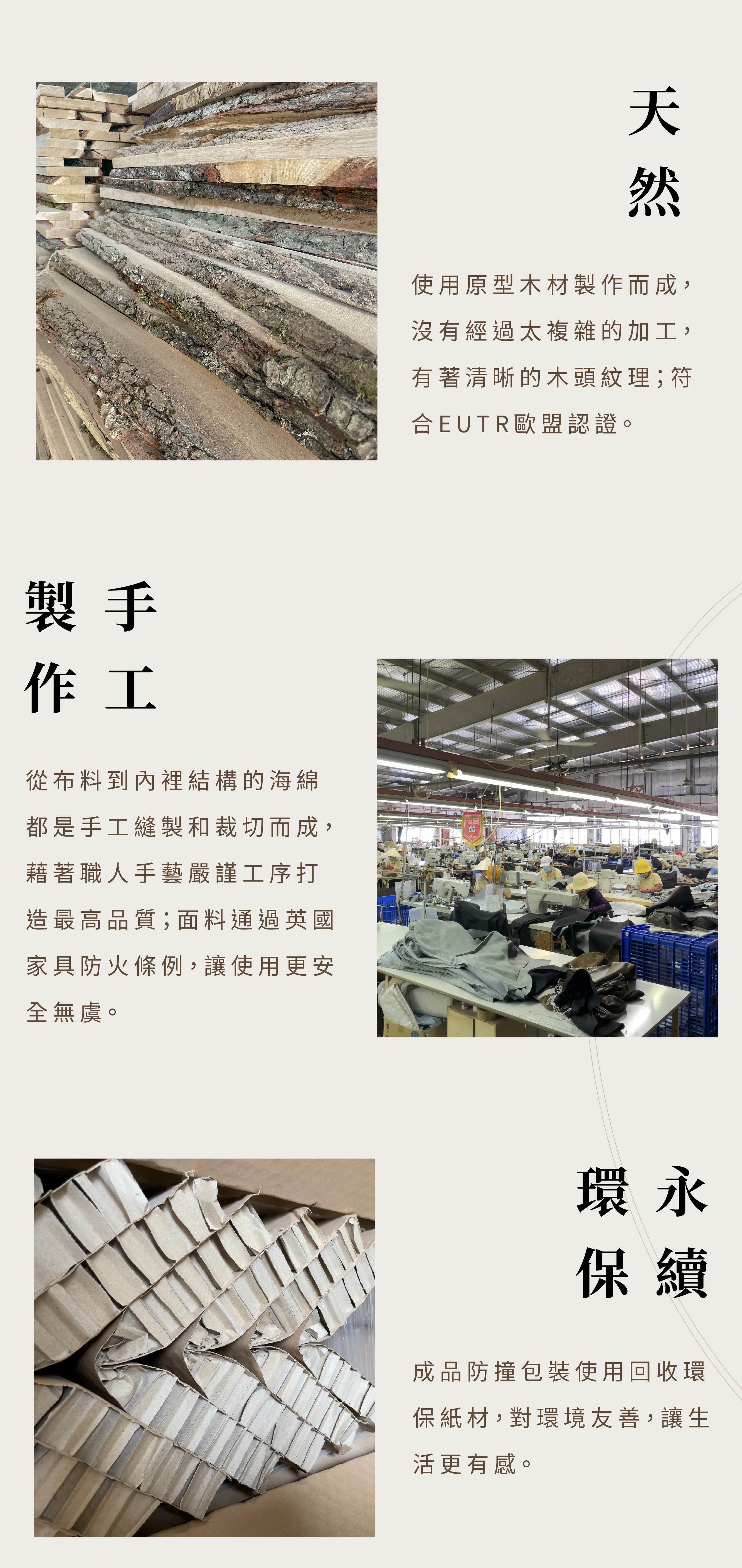 使用原型木材製作而成，沒有經過太複雜的加工，有著清晰的木頭紋理 ; 符合EUTR歐盟認證。從布料到內裡結構，都是手工縫製，嚴謹工序打造最高品質。面料通過英國家具防火條例，使用超安心。成品防撞包裝使用回收環保紙材，對環境友善，讓生活更有感。