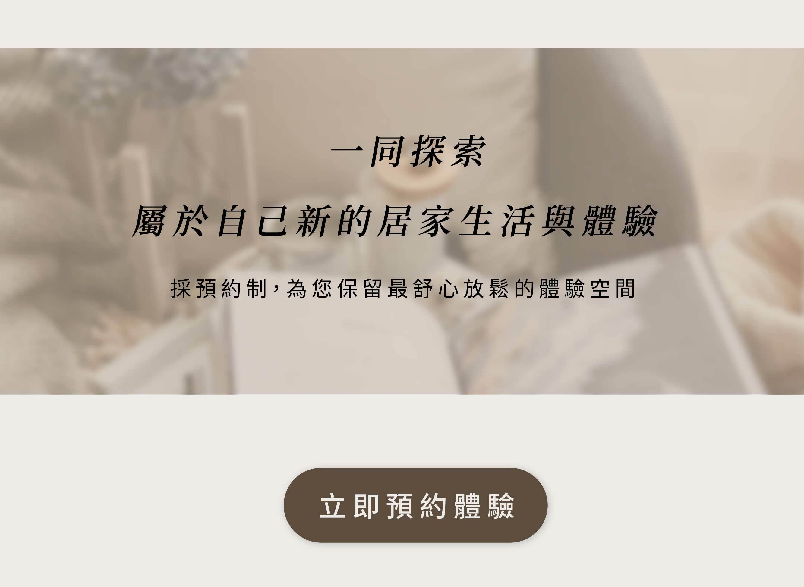 一同探索 屬於自己新的居家生活與體驗。採預約制，為你保留最舒心放鬆的體驗空間。