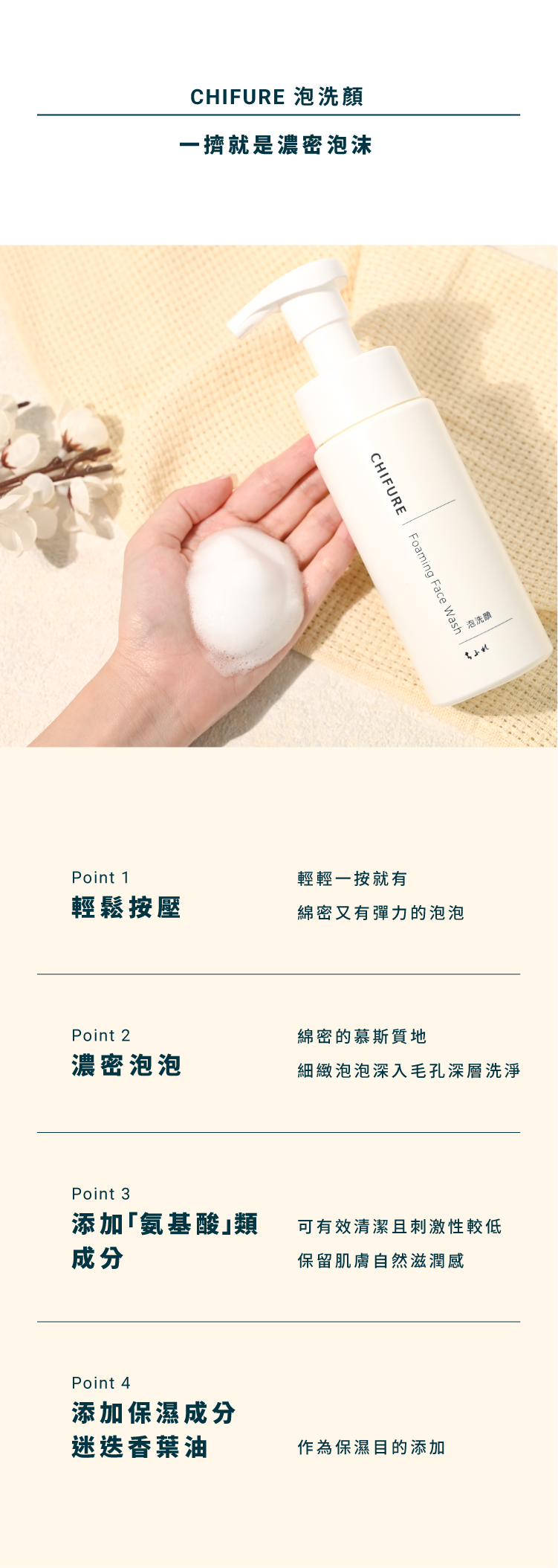 CHIFURE 泡洗顏，一擠就是濃密泡沬。1、輕鬆按壓，輕輕一按就有綿密又有彈力的泡泡。2、濃密泡泡，綿密的慕斯質地，細緻泡泡深入毛孔深層洗淨。3、添加「氨基酸」類成分，可有效清潔且刺激性較低，保留肌膚自然滋潤感。4、添加保濕成分迷迭香葉油，作為保濕目的添加。