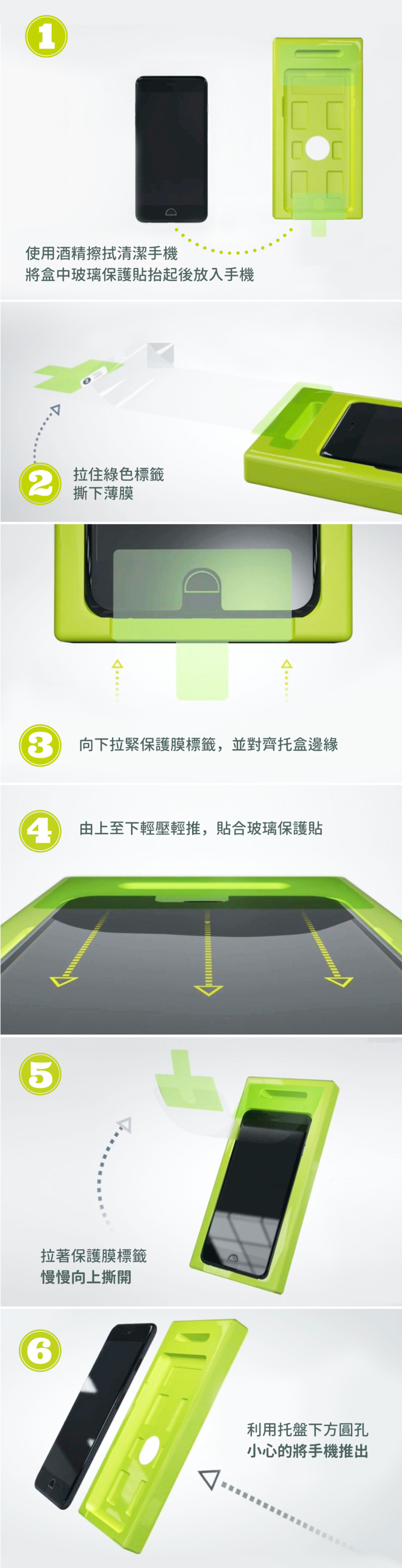 1使用酒精擦拭清潔手機將盒中玻璃保護貼抬起後放入手機2拉住綠色標籤撕下薄膜 向下拉緊保護膜標籤,並對齊托盒邊緣 由上至下輕壓輕推,貼合玻璃保護貼5拉著保護膜標籤慢慢向上撕開利用托盤下方圓孔小心的將手機推出