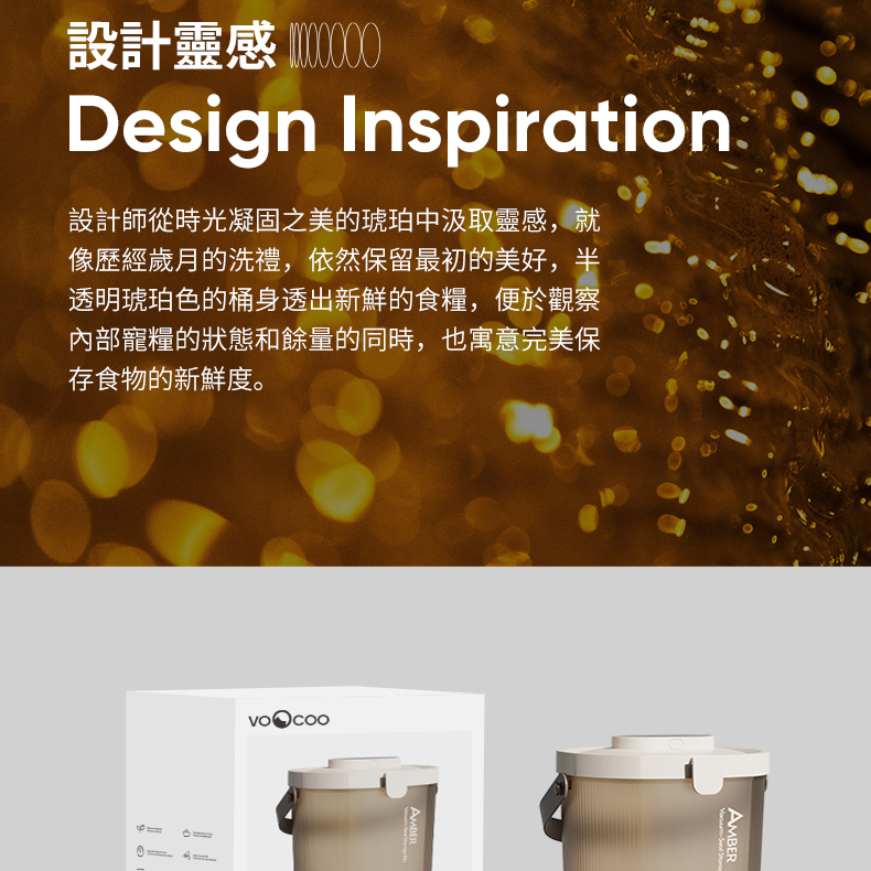 設計靈感 Design Inspiration設計師從時光凝固之美的琥珀中汲取靈感,就像歷經歲月的洗禮,依然保留最初的美好,半透明琥珀色的桶身透出新鮮的食糧,便於觀察內部寵糧的狀態和餘量的同時,也寓意完美保存食物的新鮮度。AMBER AMBER