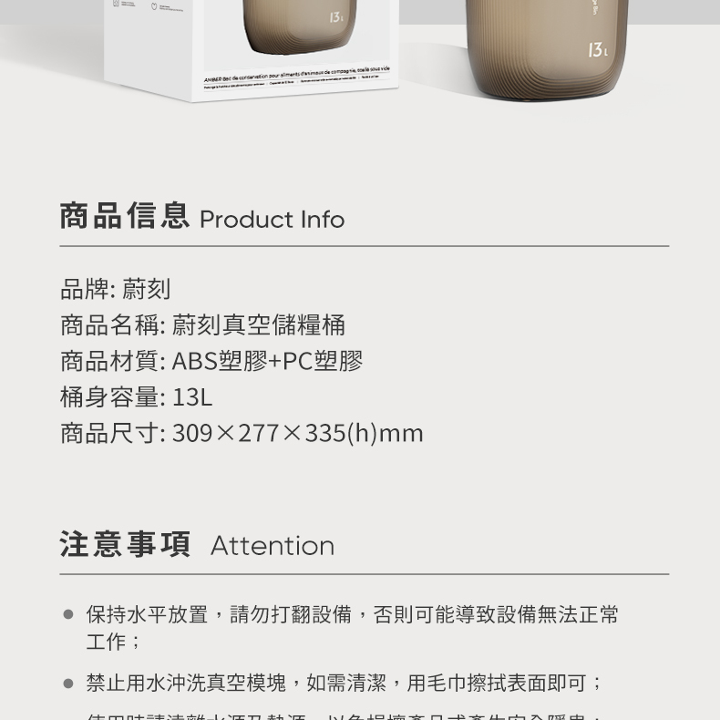 商品信息 Product Info品牌: 蔚刻商品名稱: 蔚刻真空儲糧桶商品材質:ABS塑膠PC塑膠桶身容量:13L商品尺寸: 309x277x335(h)mm注意事項 Attention保持水平放置,請勿打翻設備,否則可能導致設備無法正常工作; 禁止用水沖洗真空模塊,如需清潔,用毛巾擦拭表面即可; +