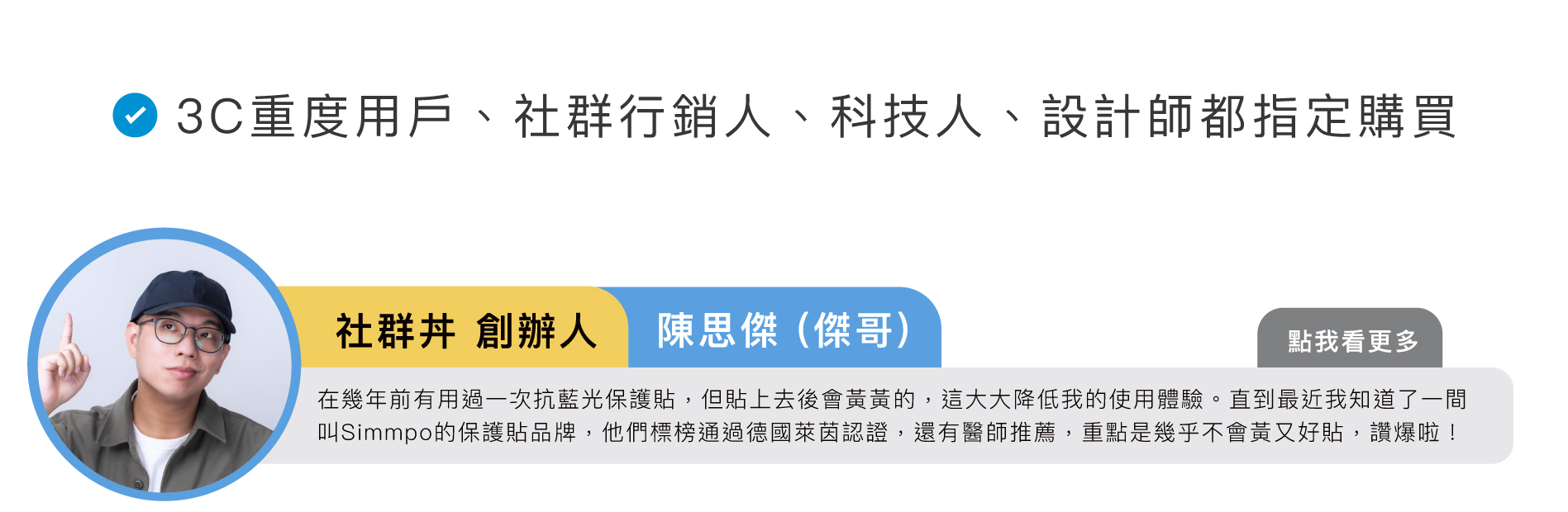 社群丼 創辦人｜陳思傑 (傑哥)：在幾年前有用過一次 iPhone 抗藍光保護貼，但貼上去後會黃黃的，這大大降低我的使用體驗。直到最近我知道了一間叫Simmpo的保護貼品牌，他們標榜通過德國萊茵認證，還有醫師推薦，重點是幾乎不會黃又好貼，讚爆啦！