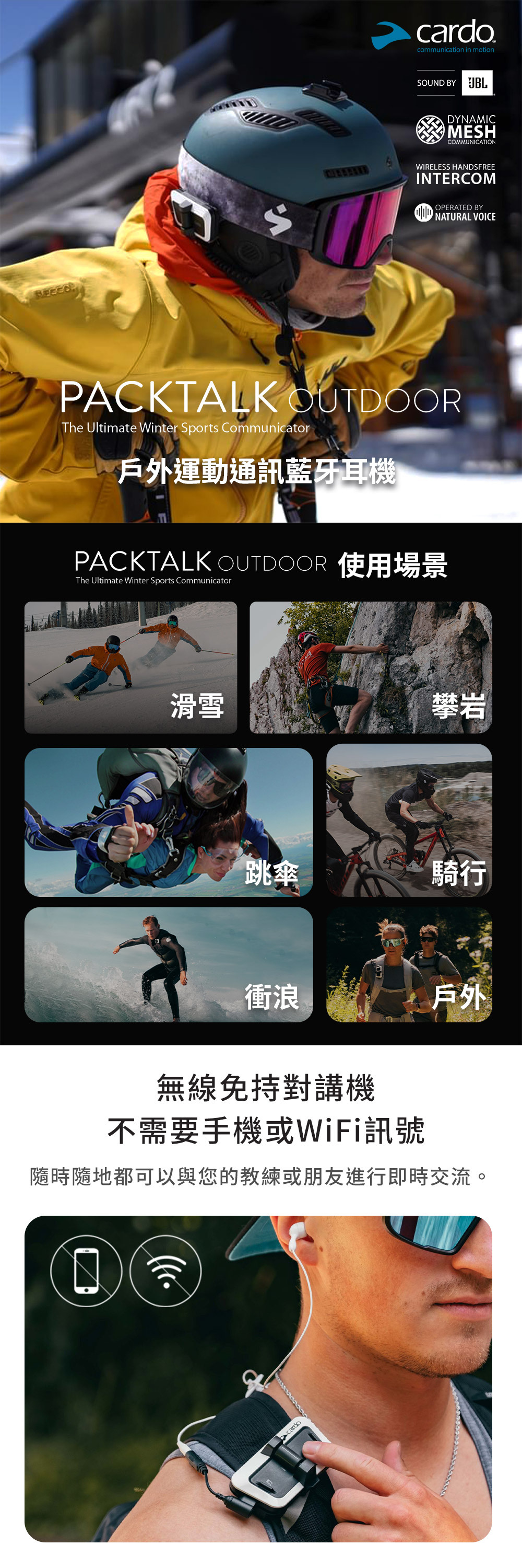 戶外運動通訊藍牙耳機滑雪跳傘cardocommunication in motionPACKTALK OUTOORThe Ultimate Winter Sports Communicator衝浪 BY PACKTALK OUTDOOR 使用場景The Ultimate Winter Sports CommunicatorcardoDYNAMICMESHCOMMUNICATIONWIRELESS HANDSFREEINTERCOMDOPERATED BYNATURAL VOICE攀岩騎行無線免持對講機不需要手機或WiFi訊號隨時隨地都可以與您的教練或朋友進行即時交流。戶外