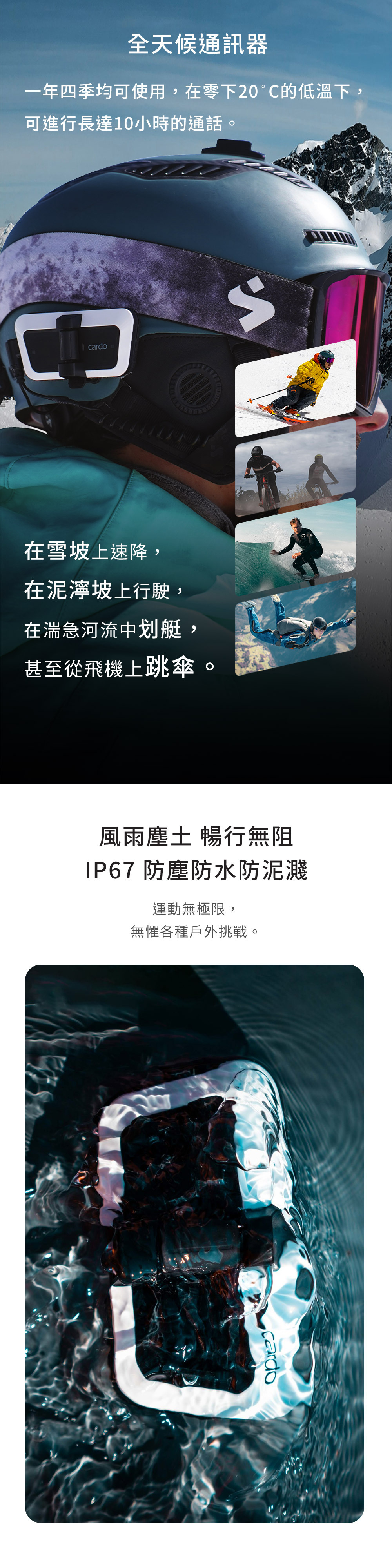 全天候通訊器一年四季均可使用,在零下20°C的低溫下,可進行長達10小時的通話cardo在雪坡上速降,在泥濘坡上行駛,在湍急河流中划艇,甚至從飛機上跳傘。風雨塵土 暢行無阻 防塵防水防泥濺運動無極限,無懼各種戶外挑戰。cardo