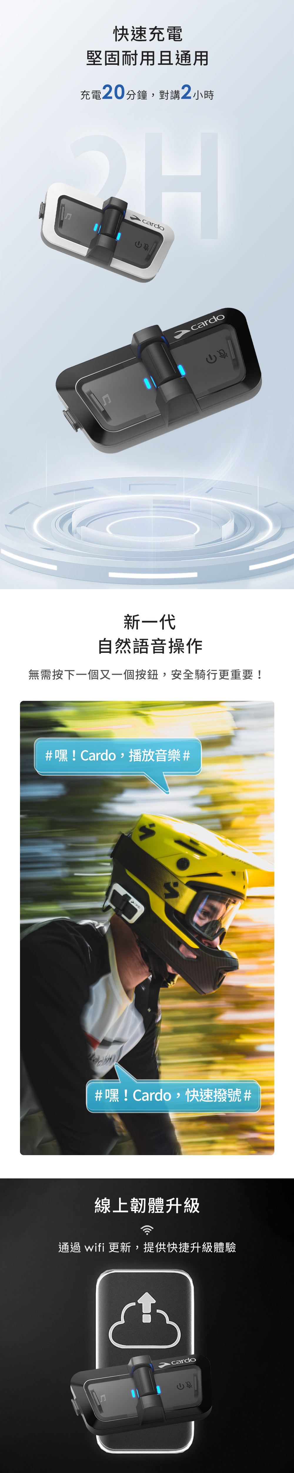 快速充電堅固耐用且通用充電20分鐘對講2小時cardocardo新一代自然語音操作無需按下一個又一個按鈕,安全騎行更重要!#嘿! Cardo,播放音樂##嘿! Cardo,快速撥號#線上韌體升級通過 wifi 更新,提供快捷升級體驗cardo