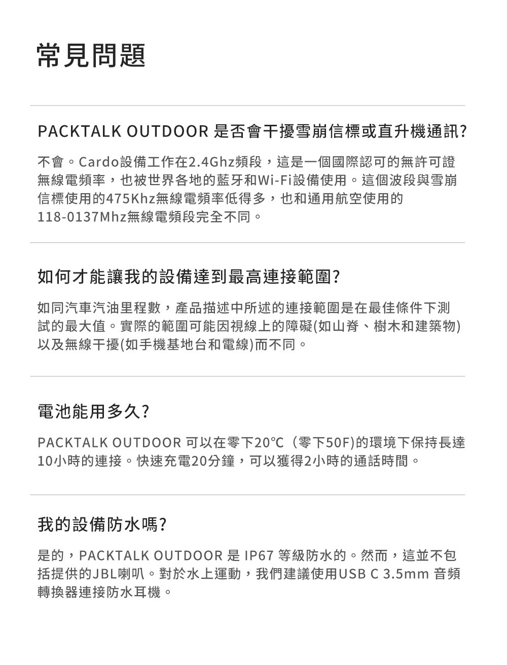 常見問題PACKTALK  是否會干擾雪崩信標或直升機通訊?不會。Cardo設備工作在2.4Ghz頻段,這是一個國際認可的無許可證無線電頻率,也被世界各地的藍牙和Wi-Fi設備使用。這個波段與雪崩信標使用的475Khz無線電頻率低得多,也和通用航空使用的118-0137Mhz無線電頻段完全不同。如何才能讓我的設備達到最高連接範圍?如同汽車汽油里程數,產品描述中所述的連接範圍是在最佳條件下測試的最大值。實際的範圍可能因視線上的障礙如山脊、樹木和建築物)以及無線干擾(如手機基地台和電線)而不同。電池能用多久?PACKTALK OUTDOOR 可以在零下20(零下50F)的環境下保持長達10小時的連接。快速充電20分鐘,可以獲得2小時的通話時間。我的設備防水嗎?是的,PACKTALK OUTDOOR 是 IP67 等級防水的。然而,這並不包括提供的JBL喇叭。對於水上運動,我們建議使用USB C 3.5mm 音頻轉換器連接防水耳機。