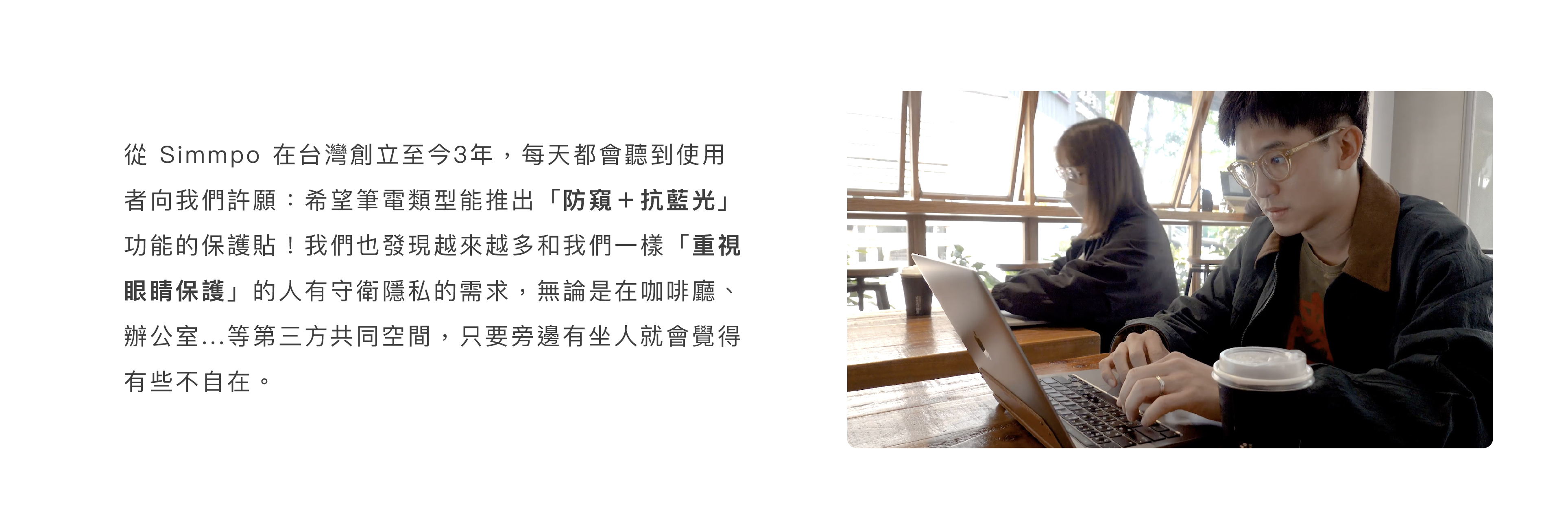 從 Simmpo 在台灣創立至今3年，每天都會聽到使用者向我們許願：希望筆電類型能推出「防窺＋抗藍光」功能的保護貼！我們也發現越來越多和我們一樣「重視眼睛保護」的人有守衛隱私的需求，只要旁邊有坐人就會覺得有些不自在。