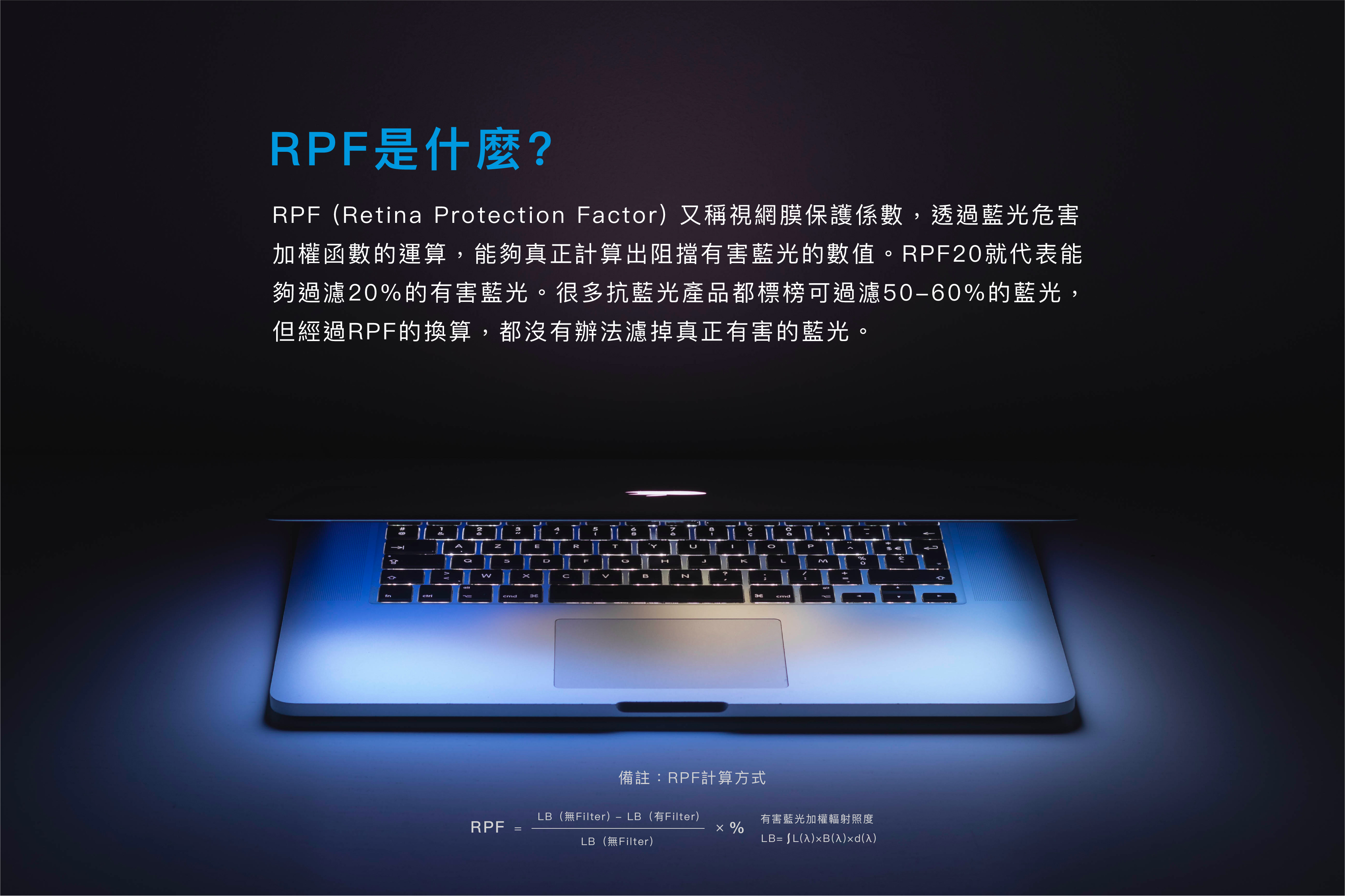RPF又稱視網膜保護係數，透過藍光危害加權函數的運算，能夠真正計算出阻擋有害藍光的數值。RPF20就代表能夠過濾20%的有害藍光。很多抗藍光產品都標榜可過濾50-60%的藍光，但經過RPF的換算，都沒有辦法濾掉真正有害的藍光。