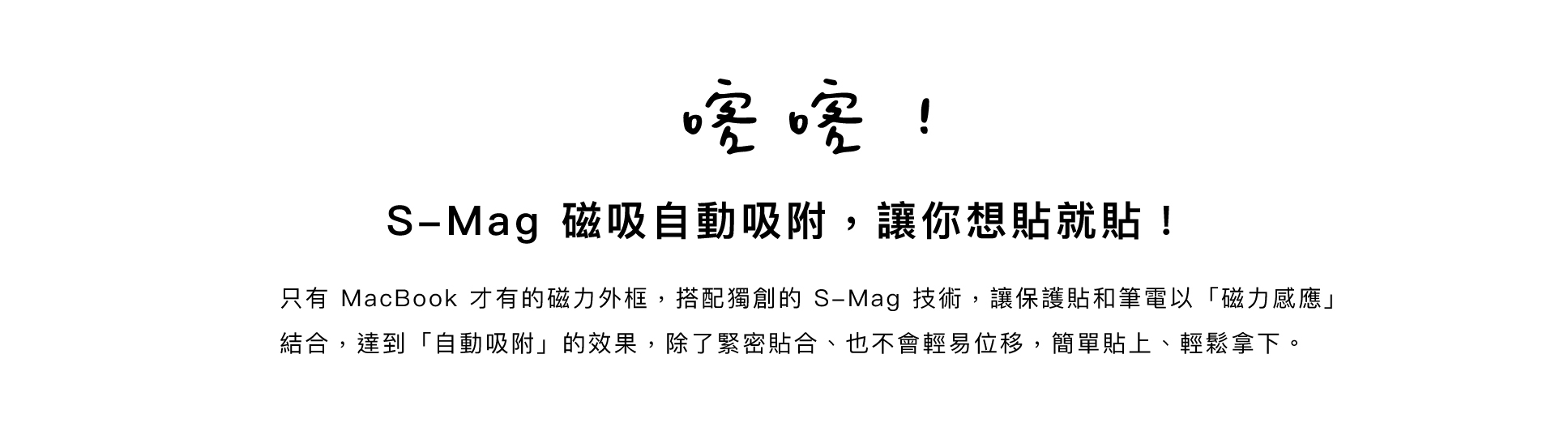 喀喀！S-Mag 磁吸自動吸附， 讓你想貼就貼！只有 MacBook 才有的磁力外框，搭配獨創的 S-Mag 技術，讓保護貼和筆電以「磁力感應」結合，達到「自動吸附」的效果，除了緊密貼合、也不會輕易位移，簡單貼上、輕鬆拿下。